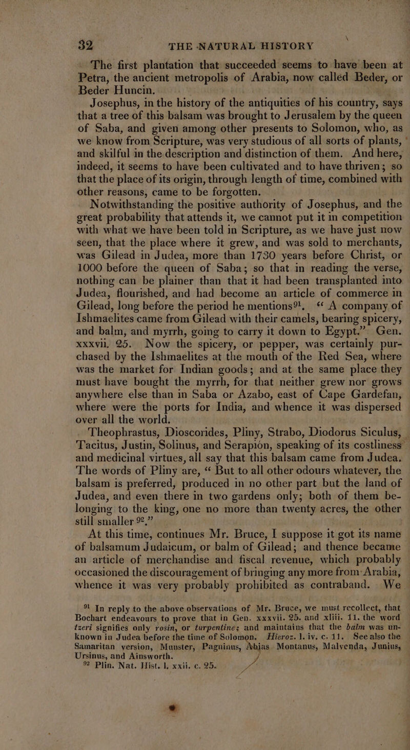 — The first plantation that succeeded seems to have been at Petra, the ancient metropolis of Arabia, now called Beder, or Beder Huncin. | Josephus, in the history of the antiquities of his country, says that a tree of this balsam was brought to Jerusalem by the queen of Saba, and given among other presents to Solomon, who, as we know from Scripture, was very studious of all sorts of plants, and skilful in the description and distinction of them. And here, indeed, it seems to have been cultivated and to have thriven; so that the place of its origin, through length of time, combined with other reasons, came to be forgotten. — . | Notwithstanding the positive authority of Josephus, and the great probability that attends 1t, we cannot put it in competition with what we have been told in Scripture, as we have just now seen, that the place where it grew, and was sold to merchants, was Gilead in Judea, more than 1730 years before Christ, or 1000 before the queen of Saba; so that in reading the verse, nothing can be plainer than that it had been transplanted into Judea, flourished, and had become an article of commerce in Gilead, long before the period he mentions?!, * A company of Ishmaelites came from Gilead with their camels, bearing spicery, and balm, and myrrh, going to carry it down to Egypt.” Gen. xxxvii 95. Now the spicery, or pepper, was certainly pur- chased by the Ishmaelites at the mouth of the Red Sea, where was the market for Indian goods; and at the same place they must have bought the myrrh, for that neither grew nor grows anywhere else than in Saba or Azabo, east of Cape Gardefan, where were the ports for India, and whence it was dispersed over all the world. Theophrastus, Dioscorides, Pliny, Strabo, Diodorus Siculus, Tacitus, Justin, Solinus, and Serapion, speaking of its costliness and medicinal virtues, all say that this balsam came from Judea. The words of Pliny are, * But to all other odours whatever, the balsam is preferred, produced in no other part but the land of Judea, and even there in two gardens only; both of them be- longing to the king, one no more than twenty acres, the other still smaller 92,” T At this time, continues Mr. Bruce, I suppose it got its name of balsamum Judaicum, or balm of Gilead; and thence became an article of merchandise and fiscal revenue, which probably occasioned the discouragement of bringing any more from- Arabia, whence it was very probably prohibited as contraband. We. ?! In reply to the above observations of Mr. Bruce, we must recollect, that Bochart endeavours to prove that in Gen. xxxvii. 25. and xliii. 11. the word izeri signifies only rosin, or turpentine; and maintains that the balm was un- known in Judea before the time of Solomon. | Hieroz. l. iv. c. 11. Seealso the Samaritan version, Munster, Pagans, jas Montanus, Malvenda, Junius, Ursinus, and Ainsworth. %® Plin. Nat. Hist. l, xxii. c. 95. vid 4