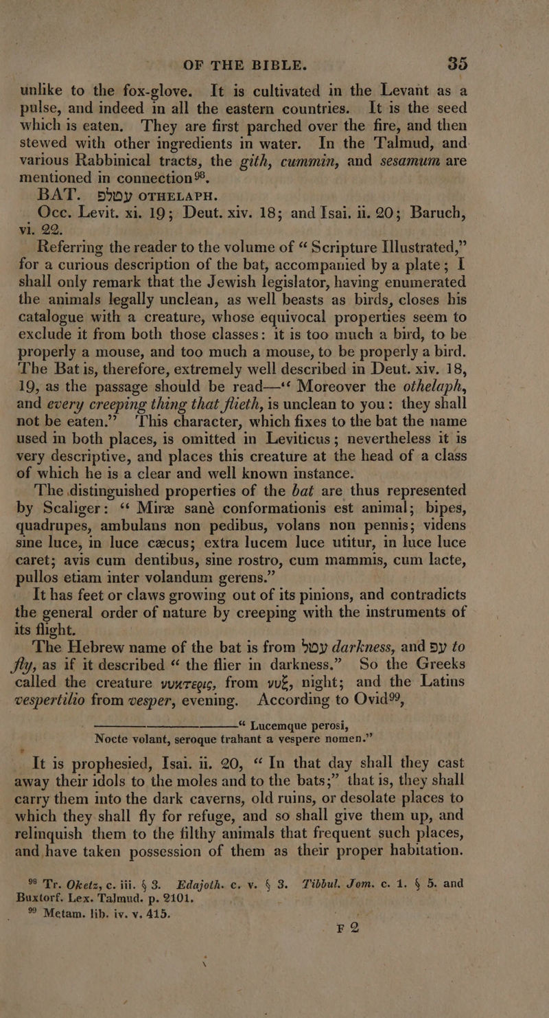 unlike to the fox-glove. It is cultivated in the Levant as a pulse, and indeed in all the eastern countries. It is the seed which is eaten. They are first parched over the fire, and then stewed with other ingredients in water. In the Talmud, and various Rabbinical tracts, the gith, cummin, and sesamum are mentioned in connection 95, BAT. »5>oy oTHELAPH. _ Occ. Levit. xi. 19; Deut. xiv. 18; and Isai. ii. 20; Baruch, vi. 22. Referring the reader to the volume of “ Scripture Illustrated,” for a curious description of the bat, accompanied by a plate; I shall only remark that the Jewish legislator, having enumerated the animals legally unclean, as well beasts as birds, closes his catalogue with a creature, whose equivocal properties seem to exclude it from both those classes: it is too much a bird, to be properly a mouse, and too much a mouse, to be properly a bird. The Bat is, therefore, extremely well described in Deut. xiv. 18, 19, as the passage should be read—‘‘ Moreover the othelaph, and every creeping thing that flieth, is unclean to you: they shall not be eaten.? ‘This character, which fixes to the bat the name used in both places, is omitted in Leviticus; nevertheless it is very descriptive, and places this creature at the head of a class of which he is a clear and well known instance. The distinguished properties of the bat are thus represented by Scaliger: ** Mire sané conformationis est animal; bipes, quadrupes, ambulans non pedibus, volans non pennis; videns sme luce, in luce czcus; extra lucem luce utitur, in luce luce caret; avis cum dentibus, sine rostro, cum mammis, cum lacte, pullos etiam inter volandum gerens. It has feet or claws growing out of its pinions, and contradicts the general order of nature by creeping with the instruments of its flight. The Hebrew name of the bat is from boy darkness, and Dy to fly, as if it described “ the flier in darkness. So the Greeks called the creature vuxrepi, from vue, night; and the Latins vespertilio from vesper, evening. According to Ovid%, Me coma coPRCeC rs mm * Lucemque perosi, Nocte volant, seroque trahant a vespere nomen. It is prophesied, Isai. à. 20, * In that day shall they cast away their idols to the moles and to the bats; that is, they shall carry them into the dark caverns, old ruins, or desolate places to which they shall fly for refuge, and so shall give them up, and relinquish them to the filthy animals that frequent such places, and have taken possession of them as their proper habitation. 39 Tr. Oketz, c. iii. $ 3. Edajoth. c. v. § 3. Tibbul. Jom. c. 1. § 5. and Buxtorf. Lex. Talmud. p. 2101, *? Metam. lib. iv. v. 415. r2