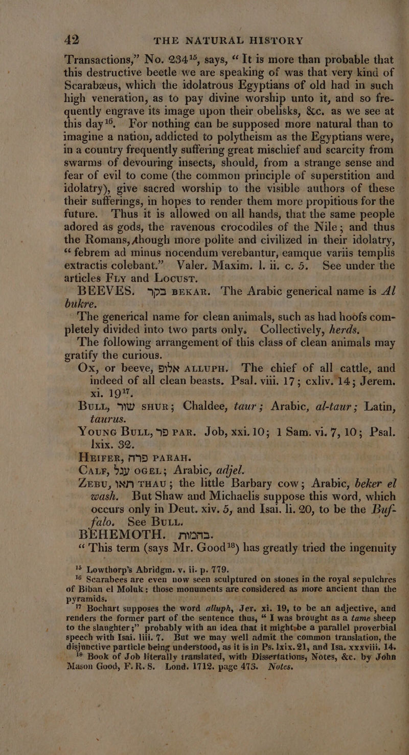 Transactions,’ No. 934/5, says, * It is more than probable that this destructive beetle we are speaking of was that very kind of Scarabeeus, which the idolatrous Egyptians of old had in such high veneration, as to pay divine worship unto it, and so fre- quently engrave its image upon their obelisks, &c. as we see at this day**. For nothing can be supposed more natural than to imagine a nation, addicted to polytheism as the Egyptians were, in a country frequently suffering great mischief and scarcity from swarms of devouring insects, should, from a strange sense and fear of evil to come (the common principle of superstition and idolatry), give sacred worship to the visible authors of these their suffermgs, in hopes to render them more propitious for the future. Thus it is allowed on all hands, that the same people adored as gods, the ravenous crocodiles of the Nile; and thus the Romans, Ahough more polite and civilized in their idolatry, * febrem ad minus nocendum verebantur, eamque variis templis extractis colebant. Valer. Maxim. l.i. c. 5. See under the articles Fry and Locvsr. | BEEVES. ^3 pexar. The Arabic generical name is 47. - bukre. The generical name for clean animals, such as had hoofs com- pletely divided into two parts only. Collectively, herds. The following arrangement of this class of clean animals may gratify the curious. Ox, or beeve, 5x ArLUPH. The chief of all cattle, and indeed of all clean beasts. Psal. viii. 17; cxliv. 14; Jerem. xi. 19%, BurL, Ww suur; Chaldee, taur; Arabic, al-taur; Latin, taurus. Youwc Buy, 95 PAR. Job, xxi.10; 1 Sam. vi. 7, 10; Psal. lxix. 32. HEIFER, 795 PARAH. Carr, bay ocer; Arabic, adjel. ZEBU, NP THAU ; the little Barbary cow; Arabic, beker el wash, But Shaw and Michaelis suppose this word, which occurs only in Deut. xiv. 5, and Isai. li. 20, to be the Buf- alo, See BULL. BEHEMOTH. rwn. “This term (says Mr. Good*) has greatly tried the ingenuity 15 Lowthorp's Abridgm. v. ii. p. 779. 16 Scarabees are even now seen sculptured on 1 stones in the royal sepulchres of Biban el Moluk: those monuments are considered as more ancient than the — pyramids. 17 Bochart supposes the word alluph, Jer. xi. 19, to be afi adjective, and renders the former part of the sentence thus, * I was brought as a tame sheep to the slanghter; probably with an idea that it mightybe a parallel proverbial speech with Isai. liii. T. But we may well admit the common translation, the 1? Book of Job literally translated, with Dissertations, Notes, &c. by John Mason Good, F. R. S. Lond. 1712. ' page 413. Notes.