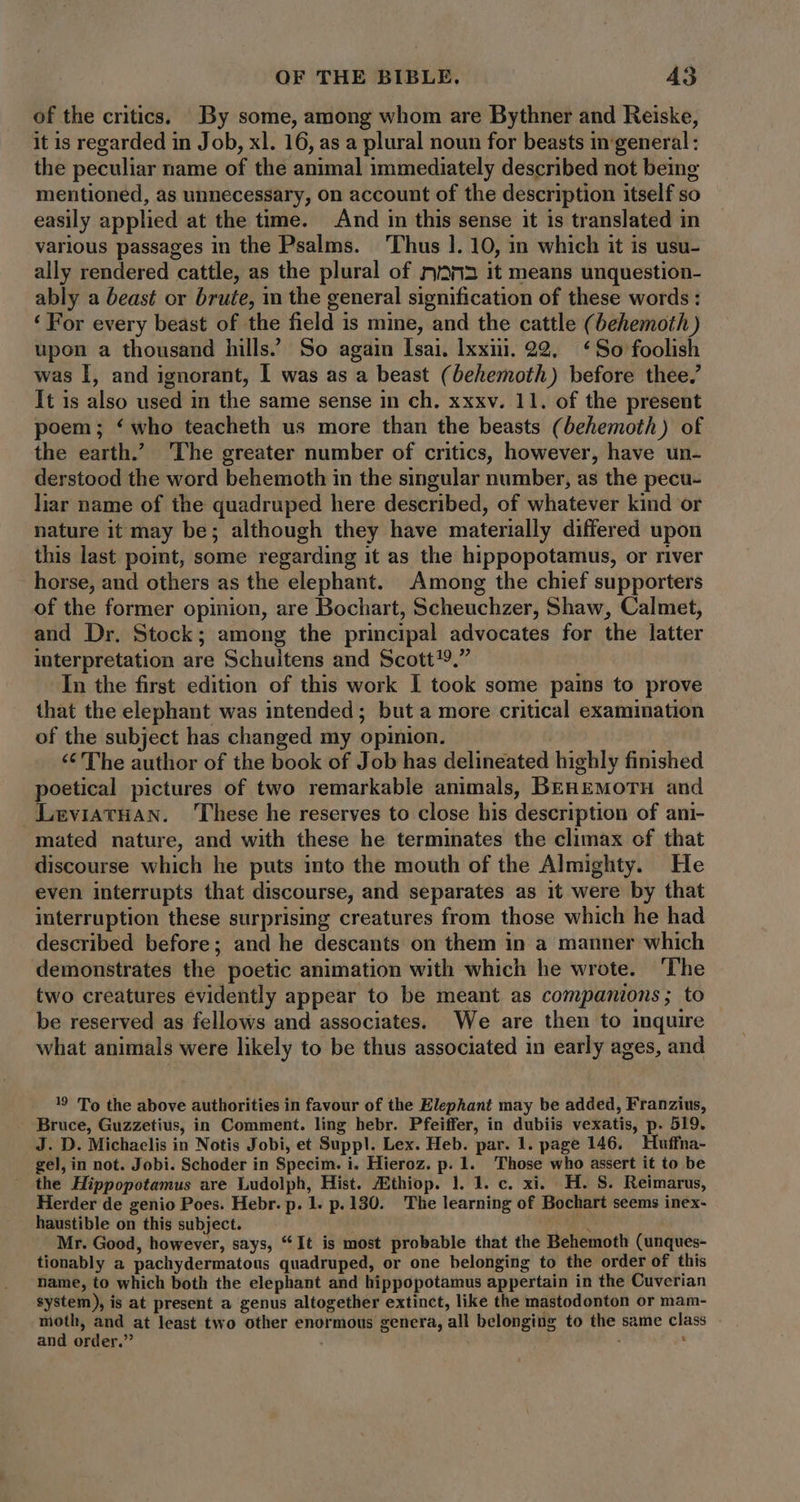 of the critics. By some, among whom are Bythner and Reiske, it is regarded in Job, xl. 16, as a plural noun for beasts in general: the peculiar name of the animal immediately described not being mentioned, as unnecessary, on account of the description itself so easily applied at the time. And in this sense it is translated in various passages in the Psalms. Thus 1. 10, in which it is usu- ally rendered cattle, as the plural of mana it means unquestion- ably a beast or brute, in the general signification of these words : ‘For every beast of the field is mine, and the cattle (behemoth ) upon a thousand hills.’ So again Isai. lxxii. 22. ‘So foolish was I, and ignorant, I was as a beast (behemoth) before thee,’ It is also used in the same sense in ch. xxxv. 11. of the present poem; ‘ who teacheth us more than the beasts (behemoth) of the earth.’ The greater number of critics, however, have un- derstood the word behemoth in the singular number, as the pecu- liar name of the quadruped here described, of whatever kind or nature it may be; although they have materially differed upon this last point, some regarding it as the hippopotamus, or river horse, and others as the elephant. Among the chief supporters of the former opinion, are Bochart, Scheuchzer, Shaw, Calmet, and Dr. Stock; among the principal advocates for the latter interpretation are Schultens and Scott?9.” In the first edition of this work I took some pains to prove that the elephant was intended; but a more critical examination of the subject has changed my opinion. ‘¢ The author of the book of Job has delineated highly finished poetical pictures of two remarkable animals, BEREMOTH and LeviatHan. These he reserves to close his description of ani- mated nature, and with these he terminates the climax of that discourse which he puts into the mouth of the Almighty. He even interrupts that discourse, and separates as it were by that interruption these surprising creatures from those which he had described before; and he descants on them in a manner which demonstrates the poetic animation with which he wrote. ‘The two creatures evidently appear to be meant as companions; to be reserved as fellows and associates. We are then to inquire what animals were likely to be thus associated in early ages, and 19 To the above authorities in favour of the Elephant may be added, Franzius, Bruce, Guzzetius, in Comment. ling hebr. Pfeiffer, in dubiis vexatis, p. 519. J. D. Michaelis in Notis Jobi, et Suppl. Lex. Heb. par. 1. page 146. Huffna- gel, in not. Jobi. Schoder in Specim. i. Hieroz. p. 1. Those who assert it to be the Hippopotamus are Ludolph, Hist. /Ethiop. 1. 1. c. xi. H. S. Reimarus, Herder de genio Poes. Hebr. p. 1. p. 1380. The learning of Bochart seems inex- haustible on this subject. Sur Mr. Good, however, says, “It is most probable that the Behemoth (unques- tionably a pachydermatous quadruped, or one belonging to the order of this name, to which both the elephant and hippopotamus appertain in the Cuverian $ystem), is at present a genus altogether extinct, like the mastodonton or mam- moth, and at least two other enormous genera, all belonging to the same class and order. . u