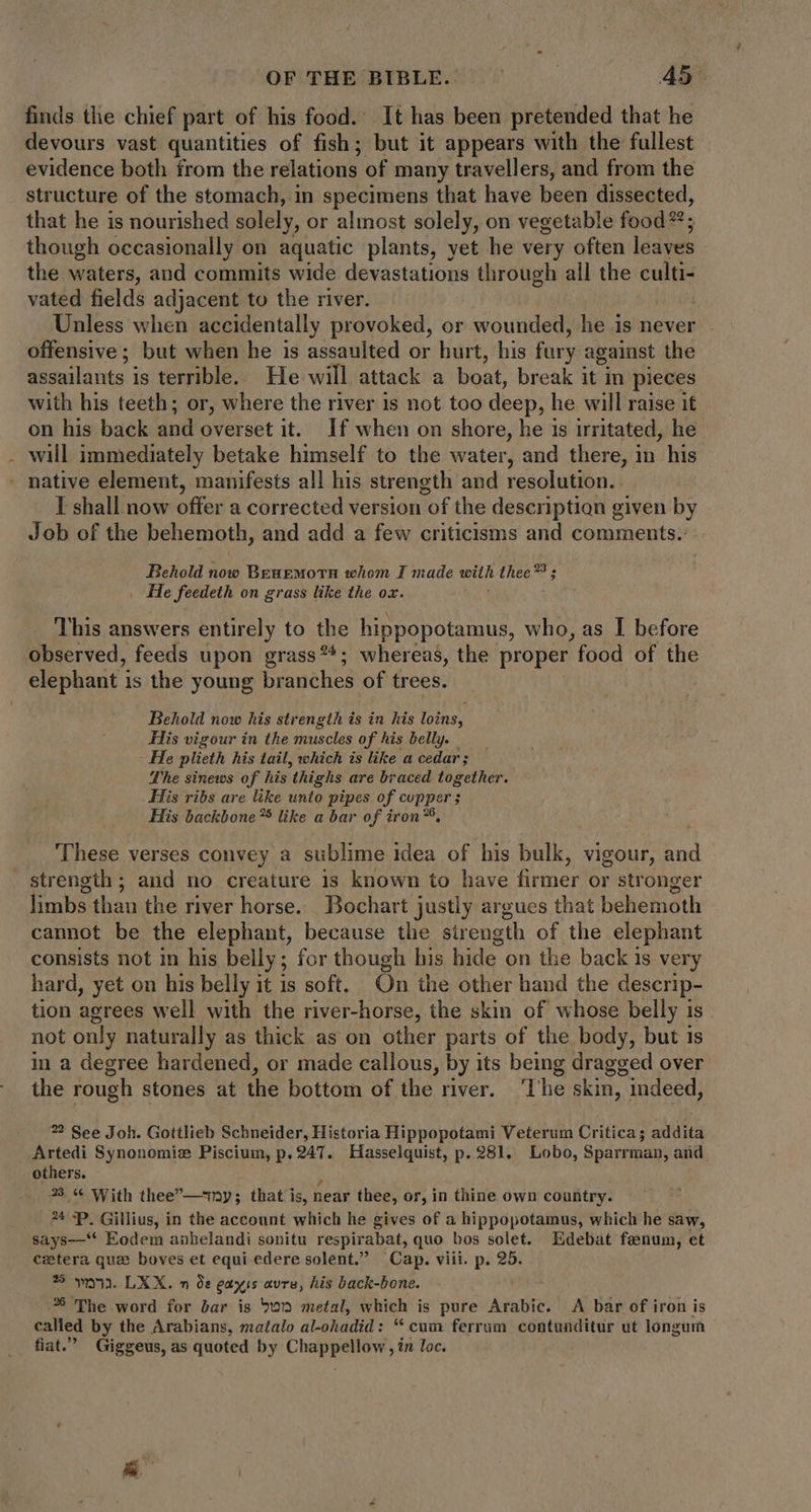 finds the chief part of his food. It has been pretended that he devours vast quantities of fish; but it appears with the fullest evidence both from the relations of many travellers, and from the structure of the stomach, in specimens that have been dissected, that he is nourished solely, or almost solely, on vegetable food”; though occasionally on aquatic plants, yet he very often leaves the waters, and commits wide devastations through all the culti- vated fields adjacent to the river. Unless when accidentally provoked, or wounded, he is never offensive; but when he 1s assaulted or hurt, his fary against the assailants is terrible. He will attack a boat, break it in pieces with his teeth; or, where the river is not too deep, he will raise it on: his. back and overset it. If when on shore, he is irritated, he . will immediately betake himself to the water, and there, in his . native element, manifests all his strength and resolution. I shall now offer a corrected version of the description given by Job of the behemoth, and add a few criticisms and comments. Behold now Benemotn whom I made with thee *8 . He feedeth on grass like the ox. This answers entirely to the hippopotamus, who, as I before observed, feeds upon grass**; whereas, the proper food of the elephant i is the young branches of trees. Behold now his strength is in his loins, His vigour in the muscles of his belly. He plieth his tail, which is like a cedar; The sinews of his ‘thighs are braced together. His ribs are like unto pipes of copper ; His backbone?5 like a bar of iron™, These verses convey a sublime idea of his bulk, vigour, and Strength ; and no creature is known to have firmer or stronger limbs than the river horse. Bochart justly argues that behemoth cannot be the elephant, because the sirength of the elephant consists not in his belly; for though his hide on the back is very hard, yet on his belly it is soft. On the other hand the descrip- tion agrees well with the river-horse, the skin of whose belly is not only naturally as thick as on other parts of the body, but 1s in a degree hardened, or made callous, by its being dragged over the rough stones at the bottom of the river. The skin, indeed, 22 See Joh. Gottlieb Schneider, Historia Hippopotami Veterum Critica; addita Artedi Synonomiz Piscium, p. 247. Hasselquist, p. 281. Lobo, Sparrman, and others. : 33 « With thee—12y; that is, near thee, or, in thine own country. ?* ^P. Gillius, in the account which he gives of a hippopotamus, which he saw, says—'* Eodem anhelandi sonitu respirabat, quo bos solet. Edebat fenum, et cetera que boves et equi edere solent. Cap. viii. p. 25. 5 wn. LXX. n à: eayus avre, his back-bone. 26 The word for bar is 5v metal, which is pure Arabic. A bar of iron is called by the Arabians, matalo al-ohadid: “cum ferrum contunditur ut longum fiat Giggeus, as quoted by Chappellow , in loc.