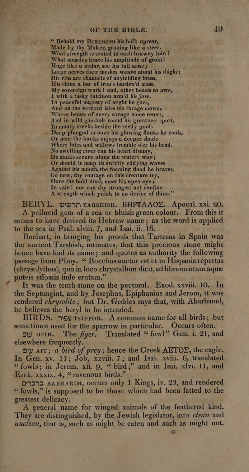 ** Behold my Benemorn his bulk uprear, Made by thy Maker, grazing like a steer. What strength is seated in each brawny loin! - What muscles brace his amplitude of groin! Huge like a cedar, see his tail arise ; Large nerves their ineshes weave about his thighs ; His ribs are channels of unyielding brass, His chine a bar of iron’s harden’d mass. My sovereign work! and, other beasts to awe, I with a tusky falchion arm'd his jaw. In peaceful majesty of might he goes, And on the verdant isles his forage mows; Where beasts of every savage name resort, And in wild gambols round his greatness sport, In moory creeks beside the reedy pools Deep plunged in ooze his glowing flanks he cools, Or near the banks enjoys a deeper shade Where lotes and willows tremble o'er his head. No swelling river can his heart dismay, He stalks secure along the watery way; | , Or should it heap its swiftly eddying waves Against his mouth, the foaming flood he braves. Go now, thy courage on this creature try, Dare the bold duel, meet his open eye; In vain! nor can thy strongest net confine A strength which yields to no device of thine.” BERYL. wnp6n TAnsHisH. BHPTAAOX. Apocal. xxi. 20. A pellucid gem of a sea or bluish green colour.. From this it seems to have derived its Hebrew name ; as the word is applied to the sea in Psal. xlviii. 7, and Isai. ii. 16. Bochart, in bringing his proofs that Tartesus in Spain was the ancient Tarshish, intimates, that this precious stone might hence have had its name; and quotes as authority the following passage from Pliny. * Bocchus auctor est et in Hispania repertas (chrysolythos), quo in loco chrystallum dicit, ad libramentum aquse puteis effossis inde erutam. It was the tenth stone on the pectoral. Exod. xxvii. 10. In the Septuagint, and by Josephus, Epiphanius and Jerom, it was rendered chrysolite; but Dr. Geddes says that, with Abarbanel, he believes the beryl to be intended. BIRDS. wv rsiPPOR. A common name for all birds; but sometimes used for the sparrow in particular. Occurs often. mw orrH. The flyer. ‘Translated “fowl” Gen. i, 21, and elsewhere frequently. My AIT; a bird of prey ;. hence the Greek AETOZ, the ie In Gen. xv. 11; Job, xxviii. 7; and Isai. xvi. 6, translated ! * fowls; in ipee XI, S. sa bird ; and in Isai. xn: 11, and ‘Ezek. xxxix. 4, “ravenous birds. D293 BARBARIM, occurs only 1 Kings, iv. 23, and rendered * fowls,” is supposed to be those which had been fatted to the greatest delicacy. A general name for winged animals of the feathered kind. T hey 2 are distinguished, by the Jewish legislator, into clean and unclean, that is, , such as might be eaten and such as might not. G LI