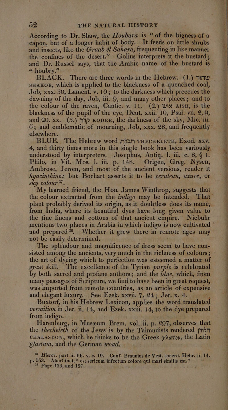 According to Dr. Shaw, the Houbara is **of the bigness of a capon, but of a longer habit of body... It feeds on little shrubs and insects, like the Graab el Sahara, frequenting in like manner the confines of the desert.” Golius interprets it the bustard ; and Dr. Russel says, that the Arabic name of the bustard is * houbry.” | | SHAKOR, which is applied to the blackness of a quenched coal, Job, xxx. 30, Lament. v. 10; to the darkness which precedes the dawning of the day, Job, iii. 9, and many other places; and to the colour of the raven, Cantic. v. 11. (2.) we AisH, is the blackness of the pupil of the eye, Deut. xxii. 10, Psal. vii. 2, 9, and 20. xx. (3.) 9p KODER, the darkness of the sky, Mic. ii. 6; and emblematic of mourning, Job, xxx. 28, and frequently elsewhere. m. BLUE. The Hebrew word rn»»n THECHELETH, Exod. xxv. 4, and thirty times more in this single book has been variously understood by interpreters. Josephus, Antiq. l. iii. c. 8, $ I. Philo, in Vit. Mos. l. i. p. 148. Origen, Greg. Nysen, Ambrose, Jerom, and most of the ancient versions, render it hyacinthine; but Bochart asserts it to be cerulean, azure, or sky colour ?, A My learned friend, the Hon. James Winthrop, suggests that the colour extracted from the 2ndigo may be intended. LIhat plant probably derived its origin, as it doubtless does its name, from India, where its beautiful dyes have long given value to the fine linens and cottons of that ancient empire. Niebuhr mentions two places in Arabia in which indigo is now cultivated ' and prepared ?. Whether it grew there in remote ages may not be easily determined. The splendour and magnificence of dress seem to have con- sisted among the ancients, very much in the richness of colours; the art of dyeing which to perfection was esteemed a matter of great skill. ‘The excellence of the Tyrian purple is celebrated by both sacred and profane authors; and the blue, which, from many passages of Scripture, we find to have been in great request, was imported from remote countries, as an article of expensive and elegant luxury. See Ezek. xxvii. 7, 24; Jer. x. 4. 4 Buxtorf, in his Hebrew Lexicon, applies the word translated vermilion in Jer. n. 14, and Ezek. xxi, 14, to the dye prepared from indigo. | | | Harenburg, in Museum Brem. vol. ii. p. 297, observes that the thecheleth of the Jews is by the Talmudists rendered yn5»nr CHALASDON, which he thinks to be the Greek yAzrov, the Latin glastum, and the German woad. | 7 Hieroz. part ii. lib. v. c. 19. Conf. Braunius de Vest. sacerd. Hebr. ii, 14. p.953. Abarbinel, * est sericum infectum colore qui mari similis est. 38 Page 133, and 197.