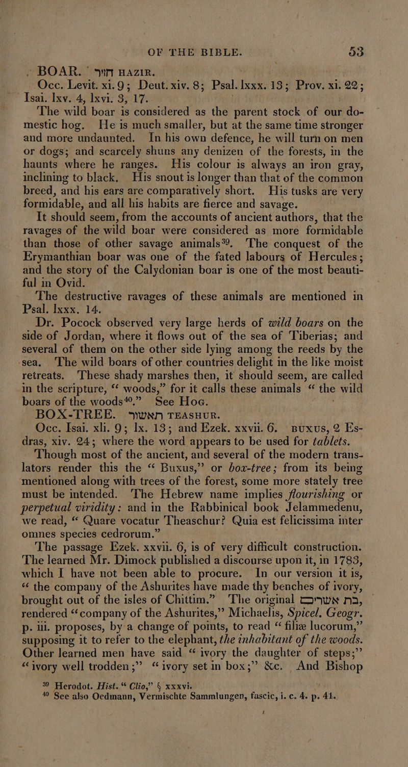 . BOAR. nr nazi. Occ. Levit. x. 9; Deut. xiv. 8; Psal. isi 13; Prov. xi. 22; | Isai. Ixv. 4, lxvi. 3, 17. The wild boar is considered as the parent stock of our do- mestic hog. He is much smaller, but at the same time stronger and more undaunted. In his own defence, he will turn on men or dogs; and scarcely shuns any denizen of the forests, in the haunts where he ranges. His colour is always an iron gray, inclining to black, His snout is longer than that of the common breed, and his ears are comparatively short. His tusks are very formidable, and all his habits are fierce and savage. It should seem, from the accounts of ancient authors, that the ravages of the wild boar were considered as more formidable than those of other savage animals?. ‘The conquest of the Erymanthian boar was one of the fated labours of Hercules; and the story of the Calydonian boar is one of the most beauti- ful in Ovid. 'The destructive ravages of these animals are mentioned in Psal. Ixxx. 14. Dr. Pocock observed very large herds of wild boars on the side of Jordan, where it flows out of the sea of Tiberias; and several of them on the other side lying among the reeds by the sea. ‘The wild boars of other countries delight in the like moist retreats. These shady marshes then, it should seem, are called in the scripture, ** woods,” for it calls these animals * the wild boars of the woods. See Hoe. BOX-TREE. sywxn TEASHUR. Occ. Isai. xli. 9; Ix. 13; and Ezek. xxvi. 6... Buxvs, 2 Es- dras, xiv. 24; where the word appears to be used for tablets. Though most of the ancient, and several of the modern trans- lators render this the “ Buxus, or boz-tree; from its being mentioned along with trees of the forest, some more stately tree must be intended. The Hebrew name implies flourishing or perpetual viridity: and in the Rabbinical book Jelammedenu, we read, “ Quare vocatur Theaschur? Quia est felicissima inter omnes species cedrorum.” The passage Ezek. xxvii. 6, is of very difficult construction. The learned Mr. Dimock published a discourse upon it, in 1783, which I have not been able to procure. In our version it is, * the company of the Ashurites have made thy benches of ivory, brought out of the isles of Chittim.” The original So nws n3, rendered “company of the Ashurites,” Michaelis, Spicel. Geogr. p. ul. proposes, by a change of points, to read “ filie lucorum,” supposing it to refer to the elephant, the inhabitant of the woods. Other learned men have said “ ivory the daughter of steps; * ivory well trodden ; “ivory set in box;” &c. . And Bishop 39 Herodot. Hist. * Clio,” $ xxxvi. 49 See also Oedmann, Vermischte Sammlungen, fascic, i. c. 4. p. 41. t