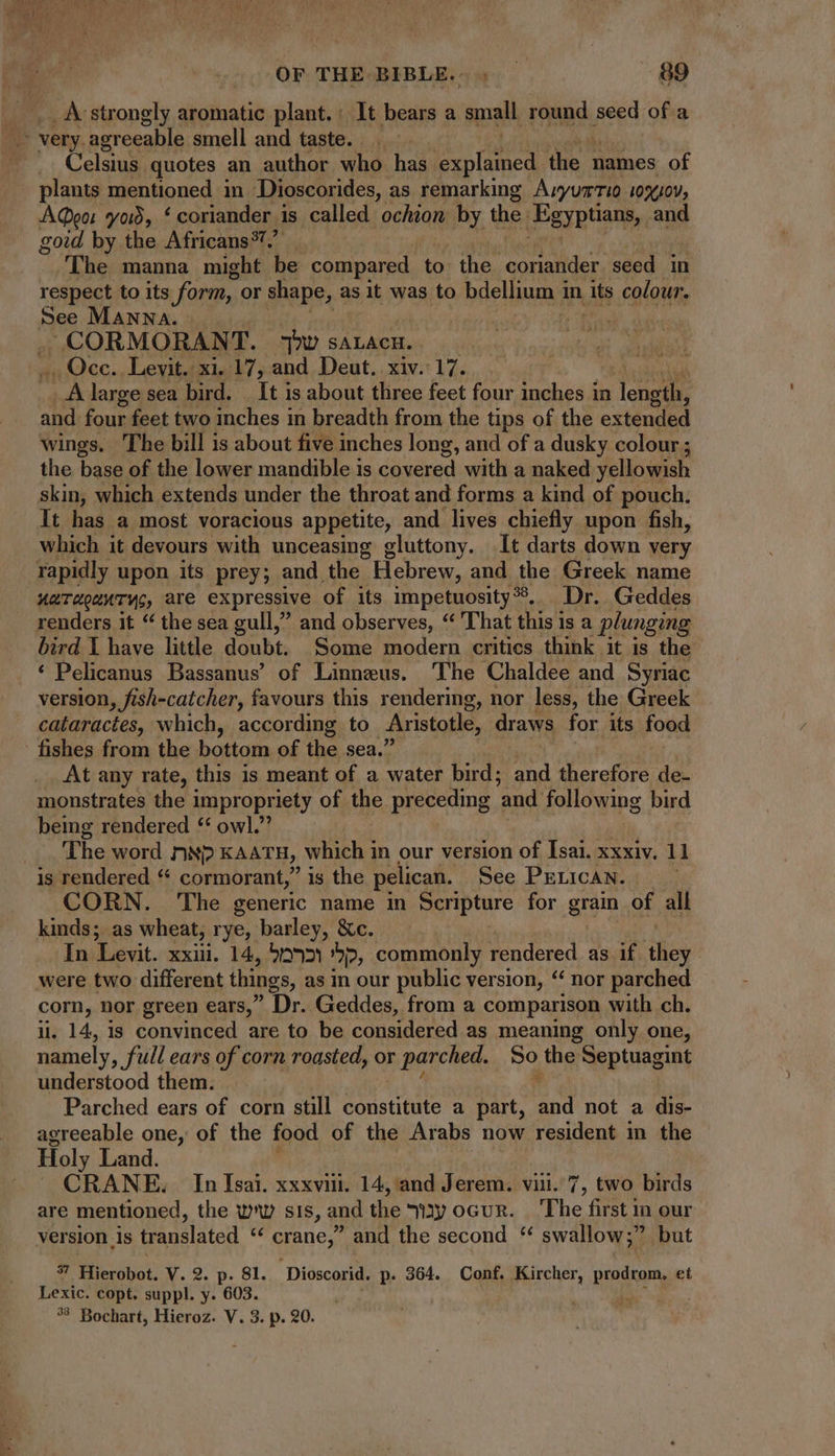 _Avstrongly aromatic plant.: It bears a small. rand. seed of a Celsius quotes an author who has Bataned the 1 names of plants mentioned in Dioscorides, as remarking AvyuzTI0 10x/0V, AQeo: vows, ‘coriander is called ochion by the: Egyptians, and goid by the Africans®7.” The manna might be compared to the ‘coriander seed in respect to its form, or shape, a asit was to bdellium 1 in its colour. See MANNA. | .CORMORANT. TOU SALACH. Occ. Levit. xi. 17, and Deut. xiv. 17. A large sea bird. _ It is about three feet four inches in eds and four feet two inches in breadth from the tips of the extended wings. The bill is about five inches long, and of a dusky colour; the base of the lower mandible is covered with a naked yellowish skin, which extends under the throat and forms a kind of pouch. It has a most voracious appetite, and lives chiefly upon fish, which it devours with unceasing gluttony. It darts down very rapidly upon its prey; and the Hebrew, and the Greek name uaToounTYs, are expressive of its impetuosity ?. Dr. Geddes renders it “ the sea gull,” and observes, * That this is a plunging bird Y have little doubt. Some modern critics think it is the * Pelicanus Bassanus’ of Linneus. The Chaldee and Syriac version, fish-catcher, favours this rendering, nor less, the Greek cataractes, which, according to Aristotle, draws for its food fishes from the bottom of the sea.’ At any rate, this is meant of a water bird; and therefore de- monstrates the impropriety of the preceding ‘and following bird being rendered * owl.” The word ON) KAATH, which in our version of Isai. xxxiv. 11 is rendered “ cormorant,” is the pelican. See PELICAN. ues CORN. The generic name in Scripture for grain of all kinds; as wheat, rye, barley, &c. In Levit. xxii. 14, 592 2, commonly rendered as if di cam. nor green ears,’ ' Dr. Geddes, from a comparison with ch. . 14, is convinced are to be considered as meaning only one, ~ i full ears of corn roasted, or r parched. So the Septuagint understood them. Parched ears of corn still constitute a part, End not a dis- agreeable one, of the food of the Arabs now resident in the Holy Land. | CRANE. In Isai. xxxviii. 14, and Jerem. vin. 7, two birds are mentioned, the ww sis , and the Vy ocvR. The first m our version is translated crane ' and the second * swallow; but Us Hicrobot, V. 2. p. 81. Dioscorid. p. 364. Conf. Kircher, prodram, et Lexic. copt. suppl. y. 603. Y ; ?? Bochart, Hieroz. V. 3. p. 20.