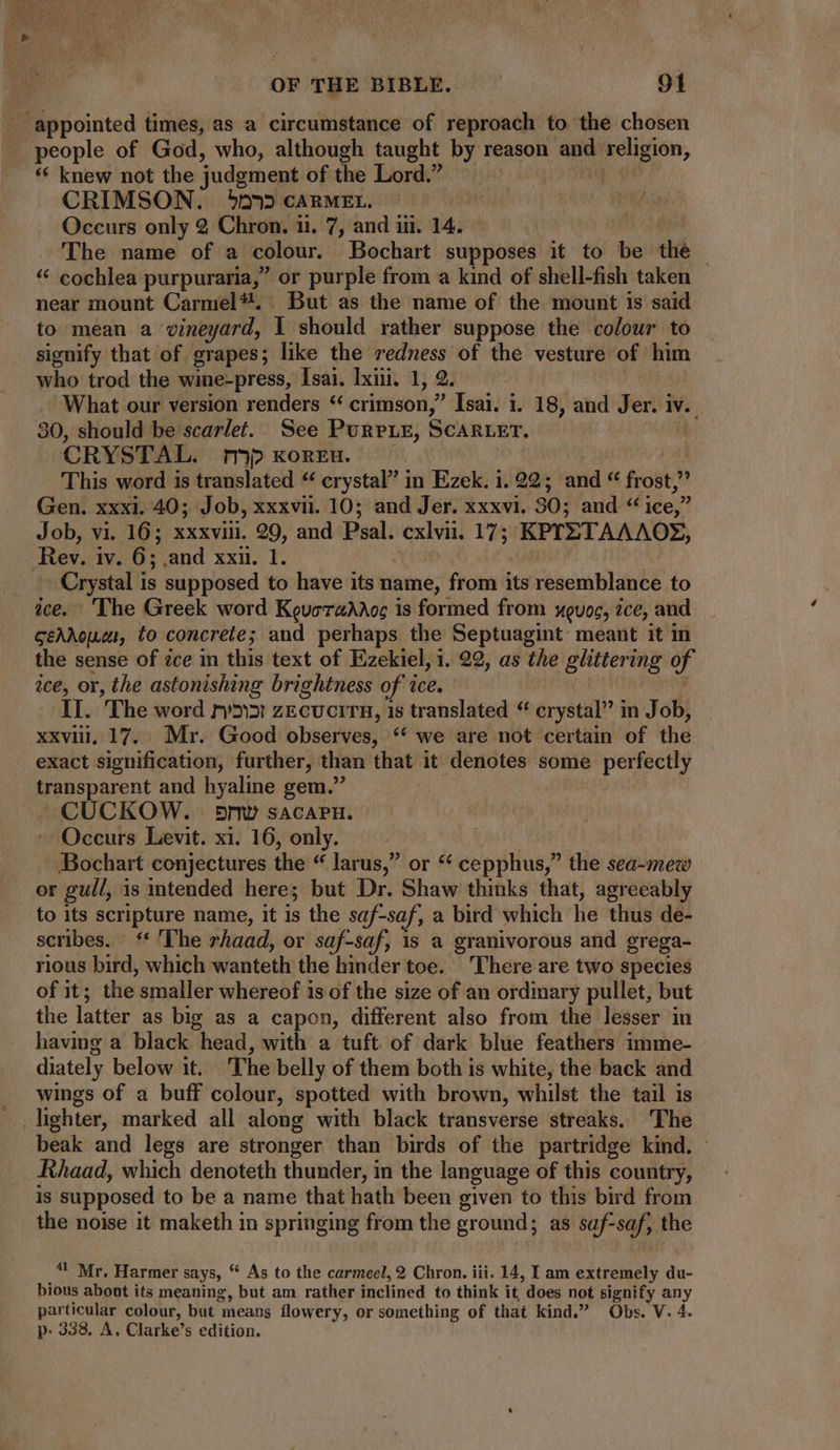 ‘appointed times, as a circumstance of reproach to the chosen people of God, who, although taught by reason às religion, ** knew not the judgment of the Lord. Ü CRIMSON. 51335 CARMEL. | Leet Occurs only 2 Chron. 11. 7, and iii. 14. — f The name of a colour. Bochart supposes it to be the — * cochlea purpuraria,” or purple from a kind of shell-fish taken near mount Carmel? But as the name of the mount is said to mean a vineyard, Y should rather suppose the colour to signify that of grapes; like the redness of the vesture of him who trod the wine-press, Isai. Ixii. 1, 2. What our version renders * crimson, Isai. i. 18, and Jer. i iv. 30, should be scarlet. See Purp ie, SCARLET. CRYSTAL. rp KOREH. This word is translated “ crystal” in Ezek. i. 22; and “ frost, » Gen. xxxi. 40; Job, xxxvii. 10; and Jer. xxxvi. 30; and * 1ce,' Job, vi. 16; xxxvii. 29, and Psal. cxlvii. 175 Serer ANNA Tes iv. 6; cand xxm. 1. Crystal is supposed to have its name, from its resemblance to ice. ‘The Greek word KovyeT2AAoc is formed from uoc, ce, and ceAAopuzt, to concrete; and perhaps the Septuagint meant it in the sense of ice in this text of Ezekiel, 1. 22, as the apie bg of ice, or, the astonishing brightness of ice. II. The word ry5:5i zEcucrru, is translated “ crystal” in Job, xxvii, 17. Mr. Good observes, “‘ we are not certain of the exact signification, further, than that it denotes some perfectly transparent and hyaline gem. CUCKOW. 5nw sACAPH. Occurs Levit. xi. 16, only. Bochart conjectures the “ larus, or “ cepphus,” the sea-meco or gull, is intended here; but Dr. Shaw thinks that, agreeably to its scripture name, it is the saf-saf, a bird which he thus de- scribes. ** ‘The rhaad, or saf-saf, is a granivorous and grega- rious bird, which wanteth the hinder toe. ‘There are two species of it; the smaller whereof is of the size of an ordinary pullet, but the latter as big as a capon, different also from the lesser in having a black head, with a tuft of dark blue feathers imme- diately below it. The belly of them both is white, the back and wings of a buff colour, spotted with brown, whilst the tail is beak and legs are stronger than birds of the partridge kind. Rhaad, which denoteth thunder, in the language of this country, is supposed to be a name that hath been given to this bird from the noise it maketh in springing from the ground; as saf- soft the *! Mr. Harmer says, * As to the carmeel, 2 Chron. iii. 14, I am extremely du- bious abont its meaning, but am rather inclined to think it, does not signify any particular colour, but means flowery, or something of that kind.” Obs. V. 4. p: 338, A, Clarke’s edition.