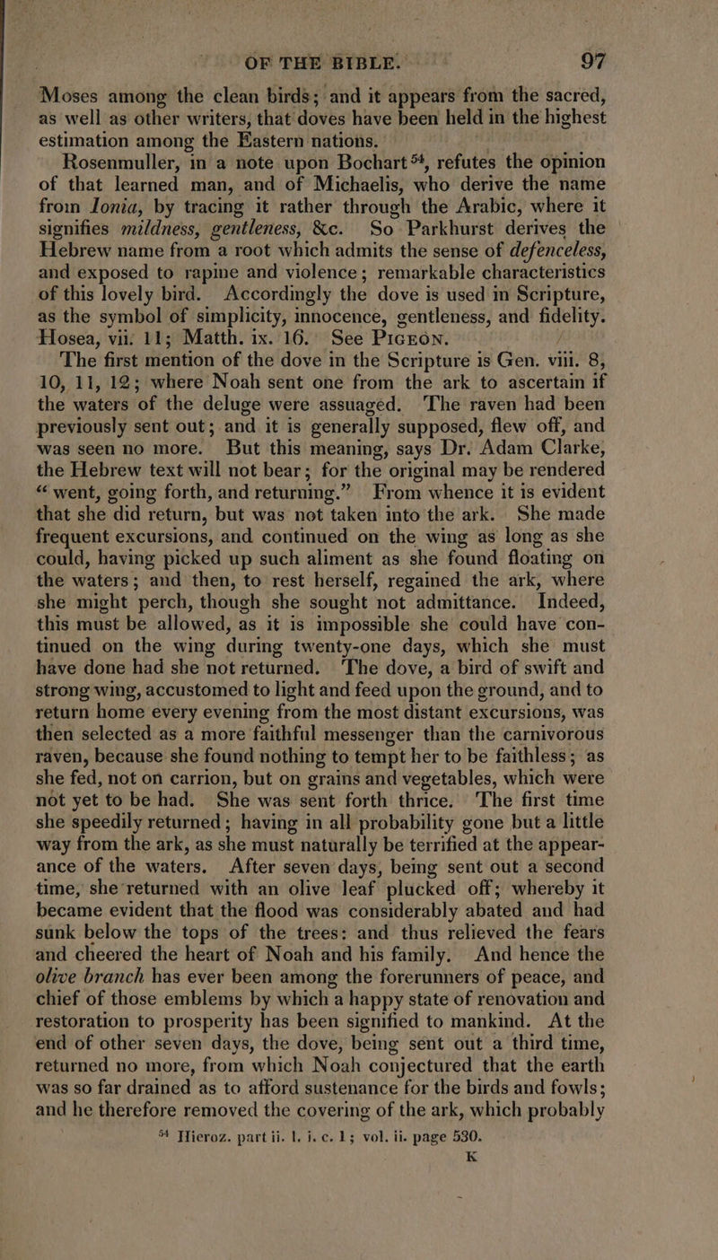 Moses among the clean birds; and it appears from the sacred, as well as other writers, that’ doves have been held i in the highest estimation among the Eastern nations. Rosenmuller, in a note upon Bochart%, refutes the opinion of that learned man, and of Michaelis, who derive the name from lonia, by tracing it rather through the Arabic, where it signifies mildness, gentleness, &c. So Parkhurst derives the - Hebrew name from a root which admits the sense of defenceless, and exposed to rapine and violence; remarkable characteristics of this lovely bird. Accordingly the dove is used in Scripture, as the symbol of simplicity, innocence, gentleness, and fidelity. Hosea, vii: 11; Matth. ix. 16. See PiGEON. / The first mention of the dove in the Scripture is Gen. viii. 8, 10, 11, 12; where Noah sent one from the ark to ascertain if the waters of the deluge were assuagéd. The raven had been previously sent out; and it is generally supposed, flew off, and was seen no more. But this meaning, says Dr. Adam Clarke, the Hebrew text will not bear ; for the original may be rendered * went, going forth, and returning. From whence it is evident that she did return, but was not taken into the ark. She made frequent excursions, and continued on the wing as long as she could, having picked up such aliment as she found floating on the waters; and then, to rest herself, regained the ark, where she might perch, though she sought not admittance. Indeed, this must be allowed, as it is impossible she could have con- tinued on the wing during twenty-one days, which she must have done had she not returned. The dove, a bird of swift and strong wing, accustomed to light and feed upon the ground, and to return home every evening from the most distant excursions, was then selected as a more faithful messenger than the carnivorous raven, because she found nothing to tempt her to be faithless; as she fed, not on carrion, but on grains and vegetables, which were not yet to be had. She was sent forth thrice. The first time she speedily returned ; having in all probability gone but a little way from the ark, as she must naturally be terrified at the appear- ance of the waters. After seven days, being sent out a second time, she returned with an olive leaf plucked off; whereby it became evident that the flood was considerably abated and had sunk below the tops of the trees: and thus relieved the fears and cheered the heart of Noah and his family. And hence the olive branch has ever been among the forerunners of peace, and chief of those emblems by which a happy state of renovation and restoration to prosperity has been signified to mankind. At the end of other seven days, the dove, being sent out a third time, returned no more, from which Noah conjectured that the earth was so far drained as to afford sustenance for the birds and fowls; and he therefore removed the covering of the ark, which probably 54 Hieroz. part ii. 1. i. c. 15 vol. ii. page 530. K