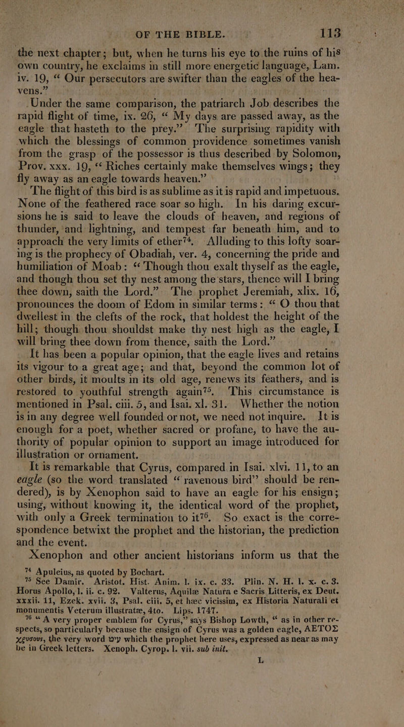 _the next chapter; but, when he turns his eye to the ruins of his own country, he exclaims in still more energetic language, Lam. lv. 19, * Our Panic a are swifter than the eagles of the hea- vens. . Under the same compar ison, the puti tl J db describes the rapid flight of time, ix. 26, “ My days are passed away, as the eagle that hasteth to the prey. ‘The surprising rapidity with which the blessings of common providence sometimes vanish from the grasp of the possessor is thus described by Solomon, Prov. xxx. 19, ** Riches certainly make themselves \ sibus; iy fly away as an eagle towards heaven. The flight of this bird is as sublime as it is rapid and impetuous. None of the feathered race soar so high. In his daring excur- sions he is said to leave the clouds of heaven, and regions of thunder, and lightning, and tempest far beneath him, and to approach the very limits of ether’. Alluding to this lofty soar- ing is the prophecy of Obadiah, ver. 4, concerning the pride and humiliation of Moab: “ Though thou exalt thyself as the eagle, and though thou set thy nest among the stars, thence will I bring thee down, saith the Lord. The, prophet Jeremiah, xlix. 16, pronounces the doom of Edom in similar terms: “ O thou that dwellest in the clefts of the rock, that holdest the height of the hill; though thou shouldst make thy nest high as the Kane I will bring thes down from thence, saith the Lord.” It has ‘been a perinay opinion, that the eagle lives and retains its vigour to a great ag e; and that, beyond ‘the common lot of other birds, it moults in its old age, renews its feathers, and is restored to youthful strength again?>, ‘This circumstance is mentioned in Psal. ciii. 5, and Isai. xl. 31. Whether the notion is in any degree well founded or not, we need not inquire. It is enough for a poet, whether sacred or profane, to have the au- thority of popular opinion to support an image introdsterd for illustration or ornament. It is remarkable that Cyrus, compared in Isai. xlvi. 11, to an eagle (so the word translated “ ravenous bird should be ren- dered), is by Xenophon said to have an eagle for his ensign; using, without knowing it, the identical word of the prophet, with only a Greek termination to it', So exact is the corre- spondence betwixt the prophet and the historian, the prediction and the event. Xenophon and other ancient historians inform us that the ™ Apuleius, as quoted by Bochart. - 7 See Damir. Aristot. Hist. Anim. l. ix. c. 33. Plin. N. H. l. x. c. 3. . Horus Apollo, 1. ii. c. 92. Valterus, Aguile Natura e Sacris Litteris, ex Deut. xxxii. 11, Ezek. xvii. 3, Psal. ciii, 5, et hac vicissim, ex Historia Naturali et monumentis Veterum illustrate, 4to. Lips. 1747. “ A very proper emblem for Cyrus,” says Bishop Lowth, * as in other re- Mus so particularly because the ensign of Cyrus was a golden eagle, AETOZ x guaovs, the very word wy which the prophet here uses, expressed as near as may be in Greek letters. Xenoph. Cyrop. I. vii. sub init.