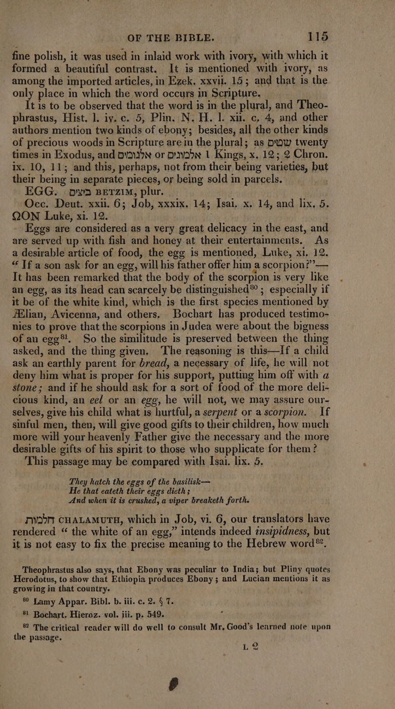 fine polish, it was used in inlaid work with ivory, with which it formed a beautiful contrast. It is mentioned with ivory, as . among the imported articles, in Ezek, xxvii. 15; and that is the only place in which the word occurs in Scripture. It is to be observed that the word is in the plural, and 'Theo- phrastus, Hist. l. iy. c. 5, Plin. N. H. |. xii. c, 4, and other authors mention two kinds of ebony; besides, all the other kinds of precious woods in Scripture are in the plural; as pow twenty times in Exodus, and D'àN or pavo»s 1 Kings, x. 12; 2 Chron. ix. 10, 11; and this, perhaps, not from their being varieties, but their being in separate pieces, or being sold in parcels. EGG. ova zETZIM, plur. Occ. Deut. xxii. 6; Job, xxxix. 14; Isai. x. 14, and lix. 5. QON Luke, xi. 12. Eggs are considered as a very great delicacy in the east, and are served up with fish and honey at their entertainments. As a desirable article of food, the egg is mentioned, Luke, xi. 12. * [f a son ask for an egg, will his father offer him a scorpion!’’— It has been remarked that the body of the scorpion is very like an egg, as its head can scarcely be distinguished?? ; especially if it be of the white kind, which is the first species mentioned by JElian, Avicenna, and others. Bochart has produced testimo- nies to prove that the scorpions in Judea were about the bigness of an egg?!. So the similitude is preserved between the thing asked, and the thing given. The reasoning is this—If a child ask an earthly parent for bread, a necessary of life, he will not deny him what is proper for his support, putting him off with a stone; and if he should ask for a sort of food of the more deli- cious kind, an ee/ or an egg, he will not, we may assure our- selves, give his child what is hurtful, a serpent or a scorpion. If sinful men, then, will give good gifts to their children, how much more will your heavenly Father give the necessary and the more desirable gifts of his spirit to those who supplicate for them? ‘This passage may be compared with Isai. lix. 5. They hatch the eggs of the basilisk— He that eateth their eggs dicth ; And when it is crushed, a viper breaketh forth. nob CHALAMUTH, which in Job, vi. 6, our translators have rendered “ the white of an egg,” intends indeed instpidness, but it is not easy to fix the precise meaning to the Hebrew word®. Theophrastus also says, that Ebony was peculiar to India; but Pliny quotes ‘Herodotus, to show that Ethiopia produces Ebony ; and Lucian mentions it as growing in that country. . 8 Lamy Appar. Bibl. b. iii. c. 2. § T. $1 Bochart. Hieroz. vol. iii. p. 549. 8? The critical reader will do well to consult Mr. Good's learned note upon the passage.