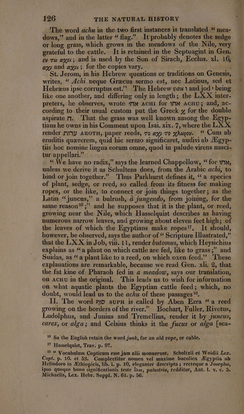 The word achu in the two first instances is translated ** mea- dows,” and in the latter “ flag. It probably denotes the sedge or long grass, which grows in the meadows of the Nile, very grateful to the cattle.. It is retained in the Septuagint in Gen, ev Tw ayer; and is used by the Son of Sirach, Ecclus, xl. 16, ex) and aye; for the copies vary. ! i St. Jerom, in his Hebrew questions or traditions on Genesis, writes, “ Achi. neque Graecus sermo est, nec Latinus, sed et Hebreeus ipse corruptus est.’ The Hebrew vau 1 and jod * being like one another, and differing only in length; the LX X imter- preters, he observes, wrote ‘MN ACHI for INN AcHU; and, ac- cording to their usual custom put the Greek x for the double aspirate rr. That the grass was well known among the Egyp- tians he owns in his Comment upon Isai. xix. 7, where the LX X. render riày AROTH, paper reeds, To zy; To xAweov. “ Cum ab eruditis quererem, quid hic sermo significaret, audivi ab /Egyp- tiis hoc nomine lingua eorum omne, quod in palude virens nasci- tur appellari. | * We have no radix,” says the learned Chappellow, * for sr, unless we derive it as Schultens does, from the Arabic achz, to bind or join together. Thus Parkhurst defines it, «a species of plant, sedge, or reed, so called from its fitness for making ropes, or the like, to connect or join things together; as the Latin * juncus, a bulrush, à jungendo, from joining, for the same reason!?; and he supposes that it is the plant, or reed, growing near the Nile, which Hasselquist describes as having numerous narrow leaves, and growing about eleven feet high; of the leaves of which the Egyptians make ropes. It should, however, be observed, says the author of * Scripture Illustrated, that the LX X in Job, viu. 11, render butomus, which Heysichius explains as “a plant on which cattle are fed, like to grass; and Suidas, as ** a plant like to a reed, on which oxen feed. ‘These explanations are remarkable, because we read Gen. xli. 2, that the fat kine of. Pharaoh fed in a meadow, says our translation, on ACHU in the original. This leads us to wish for information on what aquatic plants the Egyptian cattle feed; which, no doubt, would lead us to the achu of these passages '?. [ II. The word ro suPH is called by Aben Ezra “a reed growing on the borders of the river.” Bochart, Fuller, Rivetus, Ludolphus, and Junius and Tremellius, render it by juncus, carex, or alga; and Celsius thinks it the fucus or alga [sea- 16 So the English retain the word junk, for an old rope, or cable. U Hasselquist, Trav. p. 97. 18 & Vocabulum Copticum esse jam alii monuerunt, Scholtzii et Woidii Lex. Copt. p. 10. et 53. Complectitur nomen vel maxime bucolica JEgyptia ab Heliodoro in JEthiopicis, lib. i. p. 10, eleganter descripta ; recteque a Josepho, ipso quoque bono significationis teste dos, palustria, redditur, Ant. l. v. c. 5. Michaelis, Lex. Hebr. Suppl. N. 61. p. 56. í ;