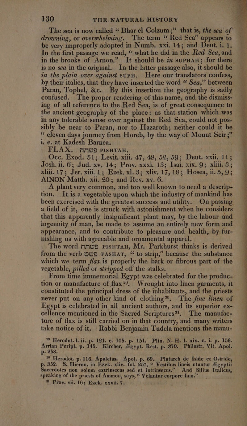 drowning, or overwhelming. ‘The term * Red Sea appears to be very improperly adopted in Numb. xxi. 14; and Deut. 1. 1. In the first passage we read, * what he did in the Red Sea, and in the brooks of Arnon.” It should be in suPHAH ; for there is no sea in the original. In the latter passage also, it should be in the plain over against supu. Here our translators confess, by their italics, that they have inserted the word “ Sea, between Paran, Tophel, &c. By this insertion the geography is sadly confused. ‘The proper rendering of this name, and the dismiss- ing of all reference to the Red Sea, is of great consequence to the ancient geography of the place: as that.station which was in any tolerable sense over against the Red Sea, could not pos- sibly be near to Paran, nor to Hazaroth; neither could it be * eleven days journey from Horeb, by the way of Mount Seir ; i, e. at Kadesh Barnea. FLAX. mnw®) pisHTan. Occ. Exod. 31; Levit. xiij. 47, 48, 52, 59; Deut. xxii. 11; Josh. 11.6; Jud. xv. 14; Prov. xxxi. 13; Isai. xix. 9; xlin. 3; xliu.17; Jer.xii.1; Ezek. xl.3; xliv. 17,18; Hosea, 11. 5, 9; AINON Matth. xii. 20; and Rev. xv. 6. A plant very common, and too well known to need a descrip- tion. It is a vegetable upon which the industry of mankind has been exercised with the greatest success and utility. On passing a field of it, one is struck with astonishment when he considers that this apparently insignificant plant may, by the labour and ingenuity of man, be made to assume an entirely new form and appearance, and to contribute to pleasure and health, by fur- nishing us with agreeable and ornamental apparel. The word nnwp risuTrAug, Mr. Parkhurst thinks is derived from the verb OWD PASHAT, * to strip, because the substance which we term flax is properly the bark or fibrous part of the vegetable, pilled or stripped off the stalks. From time immemorial. Egypt was celebrated for the produc- tion or manufacture of flax 9. Wrought into linen garments, it constituted the principal dress of the inhabitants, and the priests never put on any other kind of clothing?. The fine linen of Egypt is celebrated in all ancient authors, and its superior ex- cellence mentioned in the Sacred Scriptures?!. The manufac- ture of flax 1s still carried on in that country, and many writers take notice of it, - Rabbi Benjamin Tudela mentions the manu- ? Herodot. 1. ii. p. 191. c. 105. p. 151. Plin. N. H. l. xix. c. i. p. 156. Arrian Peripl. p. 145. Kircher, Egypt. Rest. p. 370. Philostr. Vit. Apol. p. 258. NY °° Herodot. p. 116. Apuleius. Apol. p. 69. Plutarch de Iside et Osiride, p.352. S. Hieron. in Ezek. xliv. fol. 257, “ Vestibus lineis utuntur ZEgyptii Sacerdotes non solum extrinsecus sed et intrinsecus. And Silius Ttalicus, speaking of the priests of Ammon, says, * Velantur corpore lino. 9? Prov. vii. 16; Ezek. xxvii. 7. NE Ww, IE Cram -