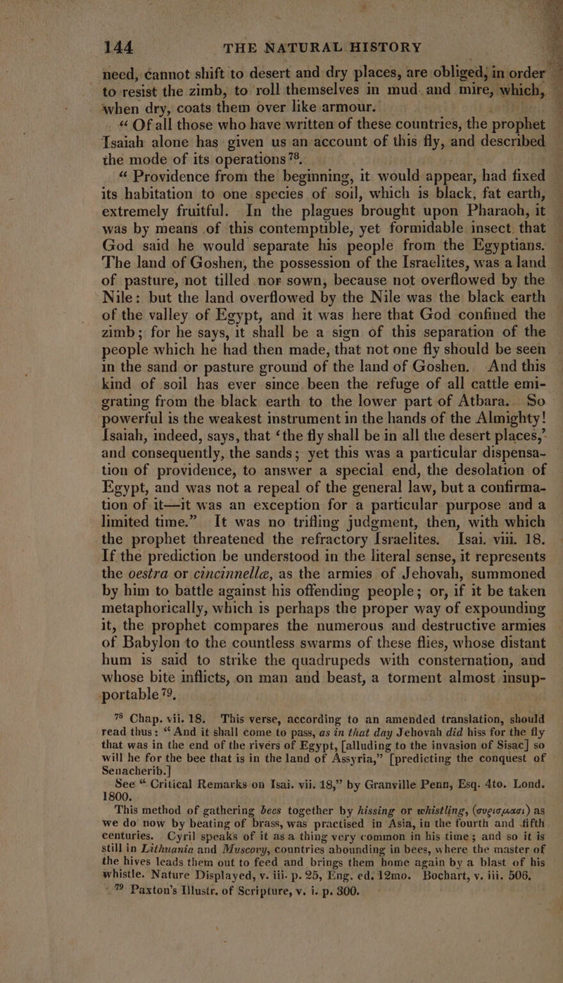 need, éannot shift to desert and dry places, are oblige in. order | to resist the zimb, to roll themselves in mud. and mire, which, ‘when dry, coats thats over like armour. « Of all those who have written of these holies, the prophet Isaiah alone has given us an account of this fly, and described the mode of its operations 75. | * Providence from the beginning, it would appear, had fixed. its habitation to one species of soil, which is black, fat earthi, extremely fruitful. In the plagues brought upon Pharaoh, it was by means of this contemptible, yet formidable: insect: that God said he would separate his people from the Egyptians. The land of Goshen, the possession of the Israelites, was a land of pasture, not tilled nor sown, because not overflowed by the Nile: but the land overflowed by the Nile was the black earth of the valley of Egypt, and it was here that God confined the zimb; for he says, it shall be a sign of this separation of the people which he had then made, that not one fly should be seen in the sand or pasture ground of the land of Goshen. And this kind of soil has ever since. been the refuge of all cattle emi- grating from the black earth to the lower part of Atbara.. So powerful is the weakest instrument in the hands of the Almighty! Isaiah, indeed, says, that ‘the fly shall be in all the desert places,’ and consequently, the sands; yet this was a particular dispensa- tion of providence, to answer a special end, the desolation of Egypt, and was not a repeal of the general law, but a confirma- tion of 1t—it was an exception for a particular purpose and a limited time. It was no trifling judgment, then, with which the prophet threatened the refractory Israelites, Isai. viu. 18. If the prediction be understood in the literal sense, it represents the oestra or cincinnelle, as the armies of Jehovah, summoned by him to battle against his offending people; or, if it be taken metaphorically, which 1s perhaps the proper way of expounding it, the prophet compares the numerous and destructive armies of Babylon to the countless swarms of these flies, whose distant hum is said to strike the quadrupeds with consternation, and whose bite inflicts, on man and beast, a torment almost insup- portable 79, 78 Chap. vii. 18. This verse, according to an amended translation, should read thus: “ And it shall come to pass, as in that day Jehovah did hiss for the fly that was in the end of the rivérs of Egypt, [alluding to the invasion of Sisac] so will he for the bee that is in the land of Assyria,” [predicting the conquest of Senacherib.] : See “ Critical Remarks on Isai. vii. 18,” by Granville Penn, Esq. 4to. Lond. 800. This method of gathering bees together by Aissing or whistling, (overcast) as we do now by beating of brass, was practised in Asia, in the fourth and .fifth centuries. Cyril speaks of it as a thing very common in his time; and so it is still in Lithuania and Muscovy, countries abounding in bees, where the master of the hives leads them out to feed and brings them home again by a blast of his whistle. Nature Displayed, v. iii. p. 25, Eng. ed. 12mo. Bochart, v, iii. 506,