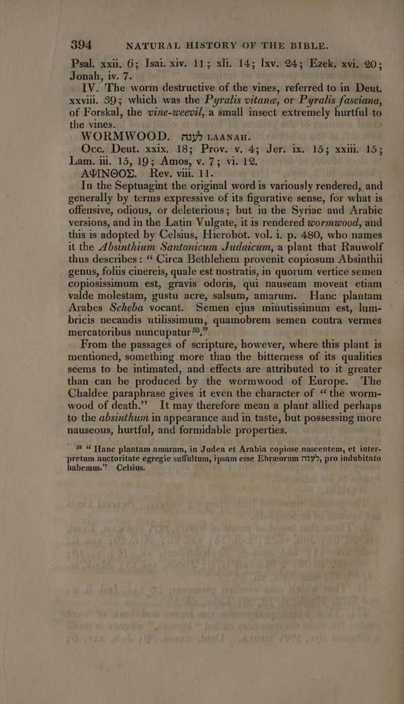 Psal. xxii. 6; Isai xiv. 11; xli. 14; lxv. 24; Ezek. xvi. 20; Jonah, iv. 7. IV. The worm destructive of the vines, referred to in Deut. xxviii. 39; which was the Pyralis vitane, or Pyralis fasciana, of Forskal, the vine-weevil, a small insect extremely hurtful to the vines. ; WORMWOOD. n5 LAANAH. Occ. Deut. xxix. 18; Prov. v. 4; Jer. ix. 15; xxii. 15; Lam. iii. 15, 19; Amos, v. 7; vi. 12. ! AXINGOX. Rev. viii. 11. In the Septuagint the original word is variously rendered, and generally by terms expressive of its figurative sense, for what 1s offensive, odious, or deleterious; but in the Syriac aud Arabic versions, and in the Latin Vulgate, it is rendered wormwood, and this is adopted by Celsius, Hierobot. vol. i. p. 480, who names it the Absinthium Santonicum Judaicum, a plant that Rauwolf thus describes: “ Circa Bethlehem provenit copiosum Absinthii genus, foliis cinereis, quale est nostratis, in quorum vertice semen copiosissimum est, gravis odoris, qui nauseam moveat etiam valde molestam, gustu acre, salsum, amarum. | Hanc plantam Arabes Scheba vocant. Semen ejus minutissimum est, lum- bricis necandis utilissimum, quamobrem semen contra vermes mercatoribus nuncupatur?9,? From the passages of scripture, however, where this plant is mentioned, something more than the bitterness of its qualities seems to be intimated, and effects are attributed to it greater than can be produced by the wormwood of Europe. The Chaldee paraphrase gives it even the character of “the worm- wood of death. It may therefore mean a plant allied perhaps to the absinthum in appearance and in taste, but possessing more nauseous, hurtful, and formidable properties. . 58 « Hance plantam amaram, in Judea et Arabia copiose nascentem, et inter- pretum auctoritate egregie suffultum, ipsam esse Ebraorum n2y5, pro indubitato habemus. Celsius.