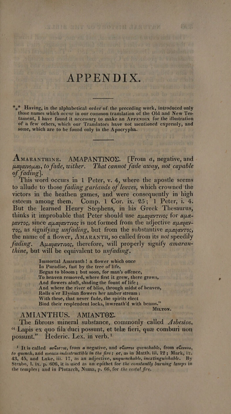 APPENDIX. *, Having, in the alphabetical order of the preceding work, introduced only those names which occur in our common translation of the Old and New Tes- tament, I have found it necessary to make an ArPzeupix for the illustration of a few others, which our Translators have not mentioned expressly, and some, which are to be found only in the Apocrypha. Amaranruine. AMAPANTINOS. [From a, negative, and poco, to fade, wither. That cannot fade away, not capable of fading]. | This word occurs in 1 Peter, v. 4, where the apostle seems to allude to those fading garíands of leaves, which crowned the victors in the heathen games, and were consequently in high esteem among them. Comp. 1 Cor. ix. 25; 1 Peter, 1. 4. But the learned Henry Stephens, in his Greek ‘Thesaurus, thinks it improbable that Peter should use zguzagzvrivoc for apa- pevros, since guaozyrivoc is not formed from the adjective zjagzv- Toc, as signifying unfading, but from the substantive eagavros, the name of a flower, AMARANTH, so Called from its not speedily ading. Awzgayrivoc, therefore, will properly signify amaran- thine, but will be equivalent to unfading. Tmmortal Amaranth! a flower which once In Paradise, fast by the tree of life, Began to bloom; but soon, for man's offence, To heaven removed, where first it grew, there grows, And flowers aloft, shading the fount of life; And where the river of bliss, through midst of heaven, Rolls o’er Elysian flowers her amber stream : With these, that never fade, the spirits elect Bind their resplendent locks, inwreath’d with beams.” MILTON. AMIANTHUS. AMIANTOX. The fibrous mineral substance, commonly called Asbesios. * Lapis ex quo fila duci possunt, et tele fieri, quae comburi non possunt Hederic. Lex. in verb. ! ftis called ac€ecros, from a negative, and cGseros quenchable, from oGsyyvo, to quench, and means indestructible in the fires or, as in Matth. iii, 12; Mark, ix. 43, 45, and Luke, iii. 17, as an adjective, unquenchable, inextinguishable. By Strabo, |. ix. p. 606, it is used as an epithet for the constantly burning lamps in the temples; and in Plutarch, Numa, p. 66, for the vestal fire.
