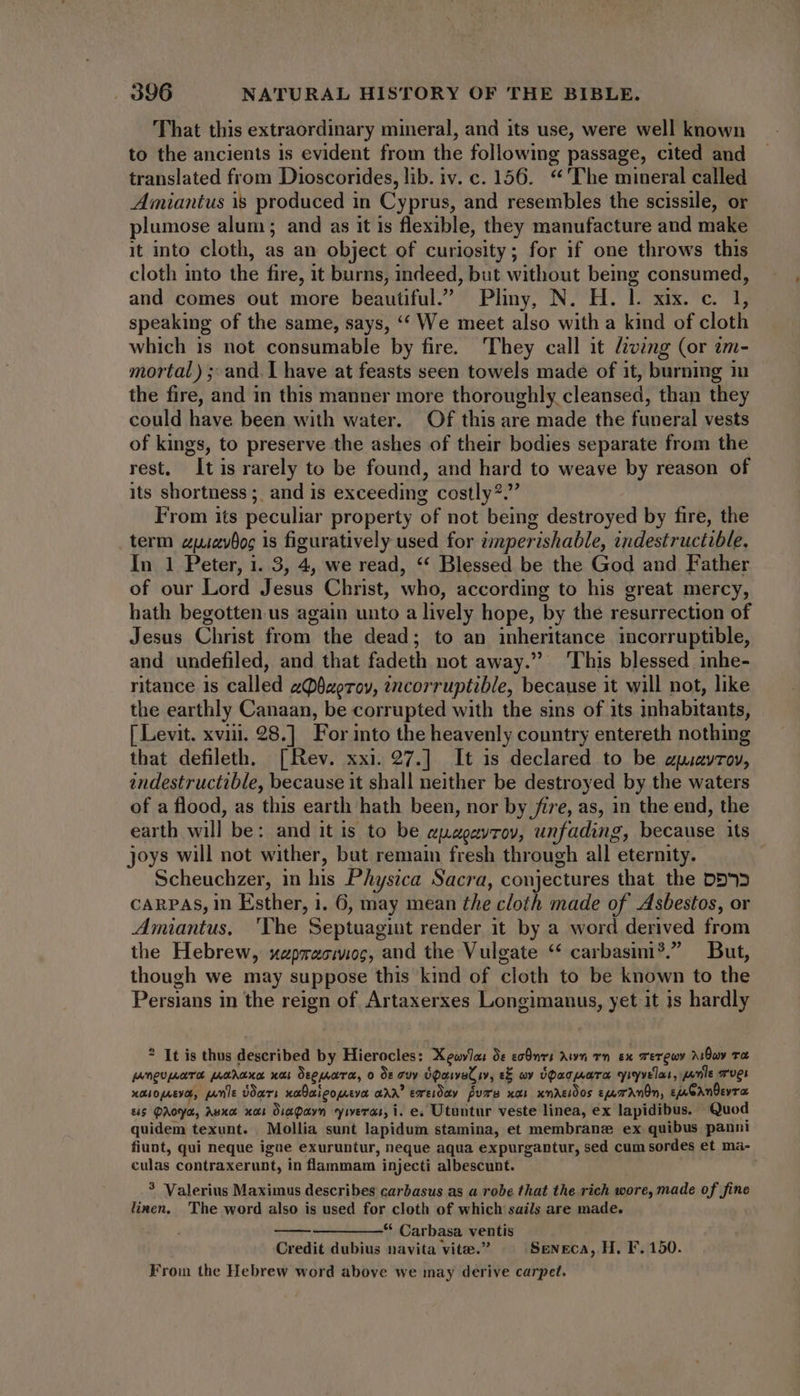 That this extraordinary mineral, and its use, were well known to the ancients is evident from the following passage, cited and translated from Dioscorides, lib. iv. c. 156. *'The mineral called Amiantus is produced in Cyprus, and resembles the scissile, or plumose alum; and as it is flexible, they manufacture and make it into cloth, as an object of curiosity ; for if one throws this cloth into the fire, it burns, indeed, but without being consumed, and comes out more beautiful.” Pliny, N. H. l. xix. c. 1, speaking of the same, says, ‘‘ We meet also with a kind of cloth which is not consumable by fire. 'They call it Ziving (or em- mortal) ; and. I have at feasts seen towels made of it, burning in the fire, and in this manner more thoroughly cleansed, than they could have been with water. Of this are made the funeral vests of kings, to preserve the ashes of their bodies separate from the rest, It is rarely to be found, and hard to weave by reason of its shortness; and is exceeding costly?. From its peculiar property of not being destroyed by fire, the term zyzyDoc is figuratively used for zmperishable, indestructible. In 1 Peter, i. 3, 4, we read, * Blessed be the God and Father of our Lord Jesus Christ, who, according to his great mercy, hath begotten us again unto a lively hope, by the resurrection of Jesus Christ from the dead; to an inheritance incorruptible, and undefiled, and that fadeth not away. ‘This blessed inhe- ritance is called aQ§aerov, ?ncorruptible, because it will not, like the earthly Canaan, be corrupted with the sins of its inhabitants, [ Levit. xviii. 28.] For into the heavenly country entereth nothing that defileth. [Rev. xxi. 27.] It 1s declared to be apsavtov, indestructible, because it shall neither be destroyed by the waters of a flood, as this earth hath been, nor by fire, as, in the end, the earth will be: and it is to be apagayrov, unfading, because its joys will not wither, but remain fresh through all eternity. Scheuchzer, in his Physica Sacra, conjectures that the DD 3 CARPAS, in Esther, 1. 6, may mean the cloth made of Asbestos, or Amiantus, ‘The Septuagint render it by a word derived from the Hebrew, xzpracimog, and the Vulgate ** carbasini?. But, though we may suppose this kind of cloth to be known to the Persians in the reign of Artaxerxes Longimanus, yet it is hardly * It is thus described by Hierocles: XeovJas de coÜnri Awn rn ex rerewy 210a va. pangunare uua; nar Seemara, o Oe guy OQouvat iv, s&amp; wy UPacwara yiyvelas, eme Tver xouopsva, quie Doars nabaigomeva aAA exeiday fume xa) xndreidos sje Ann, tj eAmÜevr us QAoya, Auxa xai Dia Qayn yiveras, i. e. Utuntur veste linea, ex lapidibus. Quod quidem texunt. Mollia sunt lapidum stamina, et membrane ex quibus panni fiunt, qui neque igue exuruntur, neque aqua expurgantur, sed cum sordes et ma- culas contraxerunt, in flammam injecti albescunt. | ? Valerius Maximus describes carbasus as a robe that the rich wore, made of fine linen. The word also is used for cloth of which sails are made. * Carbasa ventis Credit dubius navita vite.” SENECA, H. F. 150. Froin the Hebrew word above we may derive carpet.