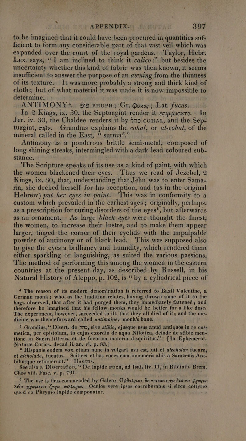 to be imagined that it could have been procured in quantities suf- ficient to form any considerable part of that vast veil which was expanded over the court of the royal gardens. ‘Taylor, Hebr. Lex. says, “I am inclined to think it calico :. but besides the uncertainty whether this kind of fabric was then known, it seems insufficient to answer the purpose of an awning from the thinness of its texture. It was more probably a strong and thick kind of cloth; but of what material 1t was made it is now impossible to determine. ' AN''IMONY*. 5) ruvurn; Gr. Quoc ; Lat. fucus. In 2 Kings, ix. 30, the Septuagint render it eguuuczro. In Jer. iv. 30, the Chaldee renders it by 535 conan, and the Sep- tuagint, c;Bw. Grandius explains the cohal, or al-cohal, of the mineral called in the East, “ surma?. Antimony is a ponderous brittle semi-metal, composed of long shining streaks, intermingled with a dark lead coloured sub- stance, The Scripture speaks of its use as a. kind of paint, with which the women blackened their eyes. ‘Thus we read of Jezebel, 2 Kings, ix. 30, that, understanding that Jehu was to enter Sama- ria, she decked herself for his reception, and (as in the original Hebrew) put her eyes in paint. This was in conformity to a custom which prevailed in the earliest ages; originally, perhaps, as a prescription for curing disorders of the eyes®, but afterwards as an ornament. As large black eyes were thought the finest, the women, to increase their lustre, and to make them appear larger, tinged the corner of their eyelids with the impalpable powder of antimony or of black lead. This was supposed also to give the eyes a brillancy and humidity, which rendered them either sparkling or languishing, as suited the various passions. The method of performing this among the women in the eastern countries at the present day, as described by Russell, in his Natural History of Aleppo, p. 102, is “ by a cylindrical piece of 4 The reason of its modern denomination is referred to Bazil Valentine, a German monk; who, as the tradition relates, having thrown some of it to the hogs, observed, that after it had purged them, they immediately fattened ; and therefore he imagined that his fellow monks would be better for a like dose. The experiment, however, succeeded so ill, that they all died of it; and the me- dicine was thenceforward called antimoine; monk’s bane. 5 Grandius, * Disert. de 975, sive stibio, ejusque usus apud antiquos in re cos- metica, per epistolam, in cujus exordio de aqua Nilotica, deinde de stibie men- tione in Sacris litteris, et de fucorum materia disquiritur. [In Ephemerid. Naturz Curios. decad ii. an. vi. p. 83.] | * Hispanis eodem vox etiam nunc in vulgari usu est, uti et alcoholar fucare, et alcholado, fucatus. Scilicet et has voces cum innumeris aliis a Saracenis Ara- . bibusque retinuerunt. Haseus. See also a Dissertation, * De lapide puca, ad Tsai. liv. 11, in Biblioth. Brem. Class viii. Fasc. v. p. 191. 3 ^W 9 The use is thus commended by Galen: Opbarues Os rovugeis To diare Qeuyia: Xia yewpevos Cnew xorrvew. Oculos vere ipsos corroborabis si sicco collyrio quod ex Phrygio lapide componatur.