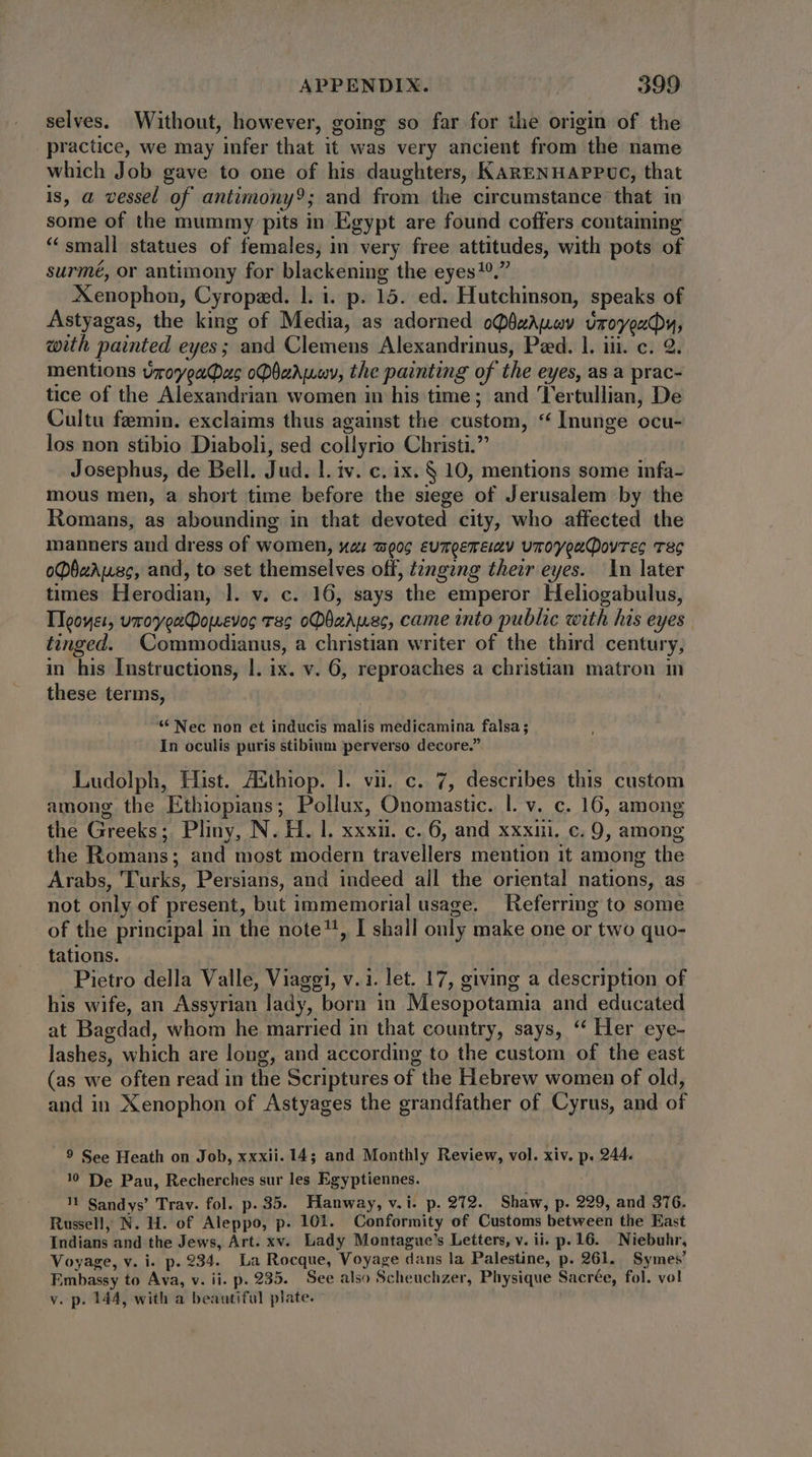 selves. Without, however, going so far for the origin of the practice, we may infer that it was very ancient from the name which Job gave to one of his daughters, KARENHAPPUC, that is, a vessel of antimony; and from the circumstance that in some of the mummy pits in Egypt are found coffers contaming * small statues of females, in very free attitudes, with pots of surmé, or antimony for blackening the eyes 9. Xenophon, Cyropzd. l. i. p. 15. ed. Hutchinson, speaks of Astyagas, the king of Media, as adorned oQüzAuuy. vroyeudhy, with painted eyes; and Clemens Alexandrinus, Peed. 1. iii. c. 2. mentions vroyeaQas obarwwy, the painting of the eyes, as a prac- tice of the Alexandrian women in his time; and ‘Tertullian, De Cultu feemin. exclaims thus against the custom, ** Inunge ocu- los non stibio Diaboli, sed collyrio Christi. Josephus, de Bell. Jud. l. iv. c. ix. § 10, mentions some infa- mous men, a short time before the siege of Jerusalem by the Romans, as abounding in that devoted city, who affected the manners and dress of women, “a «oc eumQereixv vroyoa(Qovrec TEC oPbwrusc, and, to set themselves off, t2ngzng their eyes. In later times Herodian, l. v. c. 16, says the emperor Heliogabulus, Tleoyer, umoyveeDowevos ras oDbaAwsc, came into public with his eyes tinged. Commodianus, a christian writer of the third century, in his Instructions, |. ix. v. 6, reproaches a christian matron m these terms, * Nec non et inducis malis medicamina falsa ; In oculis puris stibium perverso decore. Ludolph, Hist. AZEthiop. |. vii. c. 7, describes this custom among the Ethiopians; Pollux, Onomastic. |. v. c. 16, among the Greeks; Pliny, N. H. l. xxxii. c. 6, and xxxiii. c. 9, among the Romans; and most modern travellers mention it among the Arabs, Turks, Persians, and indeed all the oriental nations, as not only of present, but immemorial usage. Referring to some of the principal in the note?!, I shall only make one or two quo- tations. Pietro della Valle, Viaggi, v.i. let. 17, giving a description of his wife, an Assyrian lady, born in Mesopotamia and educated at Bagdad, whom he married in that country, says, ‘‘ Her eye- lashes, which are long, and according to the custom of the east (as we often read in the Scriptures of the Hebrew women of old, and in Xenophon of Astyages the grandfather of Cyrus, and of 9 See Heath on Job, xxxii. 14; and Monthly Review, vol. xiv. p. 244. 10 De Pau, Recherches sur les Egyptiennes. 1 Sandys’ Trav. fol. p. 35. Hanway, v.i. p. 272. Shaw, p. 229, and 316. Russell, N. H. of Aleppo, p. 101. Conformity of Customs between the East Indians and the Jews, Art. xv. Lady Montague's Letters, v. ii. p. 16. Niebuhr, Voyage, v. i. p. 234. La Rocque, Voyage dans la Palestine, p. 261. Symes’ Embassy to Ava, v. ii. p. 235. See also Scheuchzer, Physique Sacrée, fol. vol v. p. 144, with a beautiful plate. °