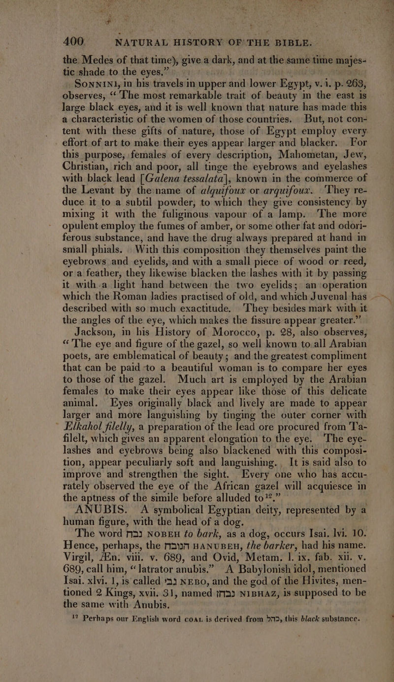 the. Medes of that time), give a dark, and at the same time majes- tic shade to the eyes,’ TE SoNNiN1, in his travels in upper and lower ain v.1. p- 963, observes, ‘The most remarkable trait of beauty m the east is large black eyes, and it is well known that nature has made this a characteristic of the women of those countries. But, not con- tent with these gifts of nature, those of Egypt employ every _ effort of art to make their eyes appear larger and blacker. For this purpose; females of every description, Mahometan, Jew, Christian, rich and poor, all tinge the eyebrows and eyelashes with black lead [Galena tessalata], known in the commerce of the Levant by the:name of alquifoux or arquifoux. ‘They re- duce it to a subtil powder, to which they give consistency by mixing it with the fuliginous vapour of a lamp. ‘The more opulent employ the fumes of amber, or some other fat and odori- ferous substance, and have the drug always prepared at hand in small phials. With this composition they themselves paint the eyebrows and eyelids, and with a small piece of wood or reed, or a feather, they likewise blacken the lashes with it by passing it with.a light hand between the two eyelids; an operation described with so much exactitude. ‘They besides mark with it the angles of the eye, which makes the fissure appear greater.” Jackson, in his History of Morocco, p. 28, also observes, * 'The eye and figure of the gazel, so well known to.all Arabian poets, are emblematical of beauty ; and the greatest compliment that can be paid to a beautiful woman is to compare her eyes to those of the gazel. Much art is employed by the Arabian females to make their eyes appear like those of this delicate animal. Eyes originally black and lively are made to appear larger and more languishing by tinging the outer corner with | Eilkahol filelly, a preparation of the lead ore procured from 'l'a- filelt, which gives an apparent elongation to the eye. The eye- lashes and eyebrows being also blackened with this composi- tion, appear peculiarly soft and languishing. , It is said also to improve and strengthen the sight. Every one who has accu- rately observed the eye of the African gazel will acquiesce in the aptness of the simile before alluded £o 12, ANUBIS. A symbolical Egyptian deity, represented by a human figure, with the head of a dog. The word ri33 NoBEH £o bark, as a dog, occurs Isai. lvi. 10. Hence, perhaps, the rr2»n HANUBEH, the barker, had his name. Virgil, Amn: viu. v. 689, and Ovid, Metam. |. ix. fab. xii. v. 689, call him, *]atrator anubis.” A ‘Babylonish idol, mentioned Isai. xlvi. 1, 1s called 33 NEBO, and the god of the Hivites, men- tioned 2 Kings, XVII. 3l, named i125 NIBHAZ, 1s supposed to be the same with Anubis. ?? Perhaps our English word coat is derived from 5m, this black substance.