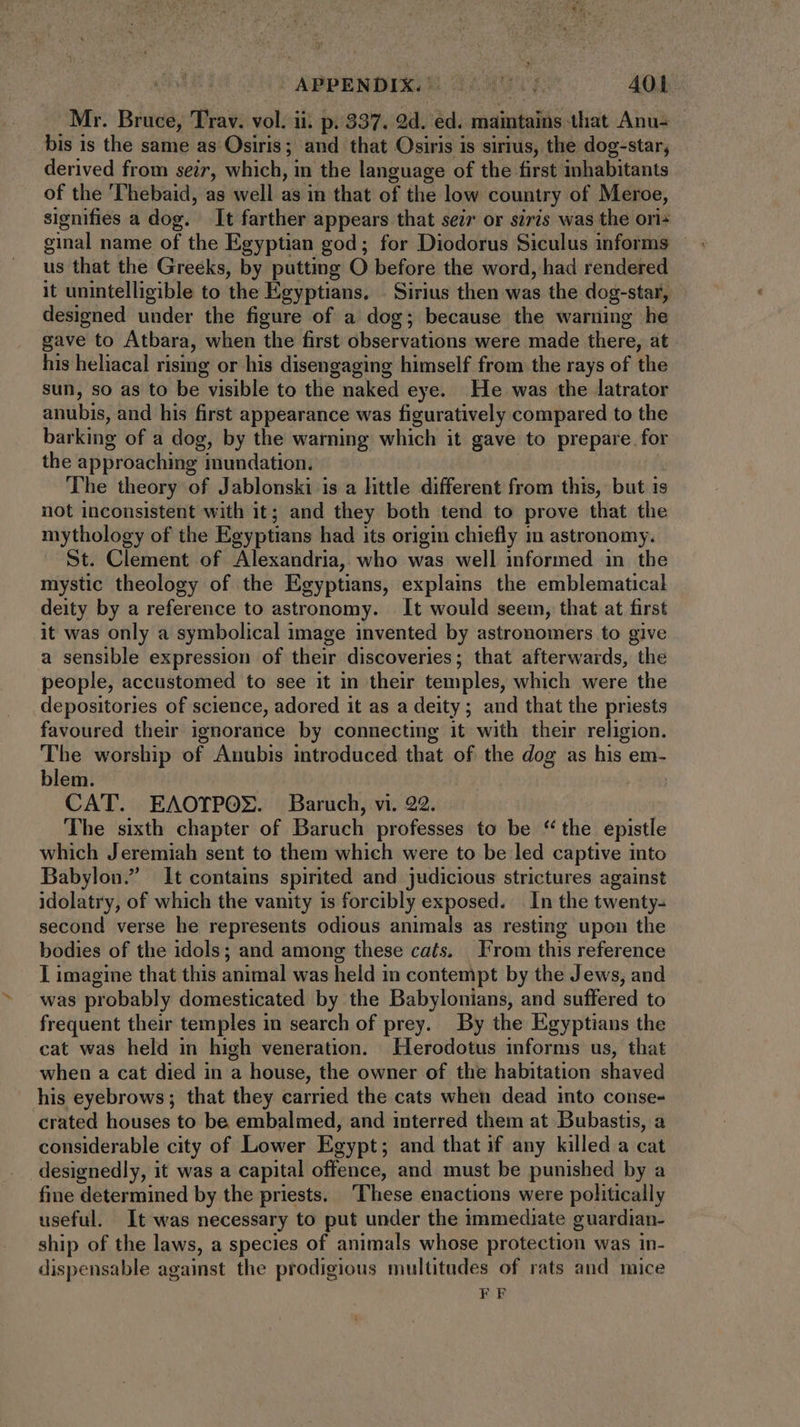 Mr. Bruce, Trav. vol. ii. p. 337. 9d. ed. maintains that Anu- bis is the same as Osiris; and that Osiris is sirius, the dog-star; derived from seir, which, in the language of the first inhabitants of the ''hebaid, as well as in that of the low country of Meroe, signifies a dog. It farther appears that seir or siris was the ori+ us that the Greeks, by putting O before the word, had rendered it unintelligible to the Egyptians. | Sirius then was the dog-star, designed under the figure of a dog; because the warning he gave to Atbara, when the first observations were made there, at - his heliacal rising or his disengaging himself from the rays of the sun, so as to be visible to the naked eye. He was the latrator anubis, and his first appearance was figuratively compared to the barking of a dog, by the warning which it gave to prepare for the approaching inundation. The theory of Jablonski is a little different from this, but is not inconsistent with it; and they both tend to prove that the mythology of the Egyptians had its origin chiefly in astronomy. St. Clement of Alexandria, who was well informed in the mystic theology of the Egyptians, explains the emblematical deity by a reference to astronomy. It would seem, that at first it was only a symbolical image invented by astronomers to give a sensible expression of their discoveries; that afterwards, the people, accustomed to see it in their temples, which were the depositories of science, adored it as a deity ; and that the priests favoured their ignorance by connecting it with their religion. The worship of Anubis introduced that of the dog as his em- blem. CAT. EAOTPOX. Baruch, vi. 22. The sixth chapter of Baruch professes to be * the epistle which Jeremiah sent to them which were to be led captive into Babylon.” It contains spirited and judicious strictures against idolatry, of which the vanity is forcibly exposed. In the twenty- second verse he represents odious animals as resting upon the bodies of the idols; and among these cats. From this reference I imagine that this animal was held in contempt by the Jews, and was probably domesticated by the Babylonians, and suffered to frequent their temples in search of prey. By the Egyptians the cat was held in high veneration. Herodotus informs us, that when a cat died in a house, the owner of the habitation shaved his eyebrows; that they carried the cats when dead into conse- crated houses to be embalmed, and interred them at Bubastis, a considerable city of Lower Egypt; and that if any killed a cat designedly, it was a capital offence, and must be punished by a fine determined by the priests. These enactions were politically useful. It was necessary to put under the immediate guardian- ship of the laws, a species of animals whose protection was in- dispensable against the prodigious multitudes of rats and mice FF