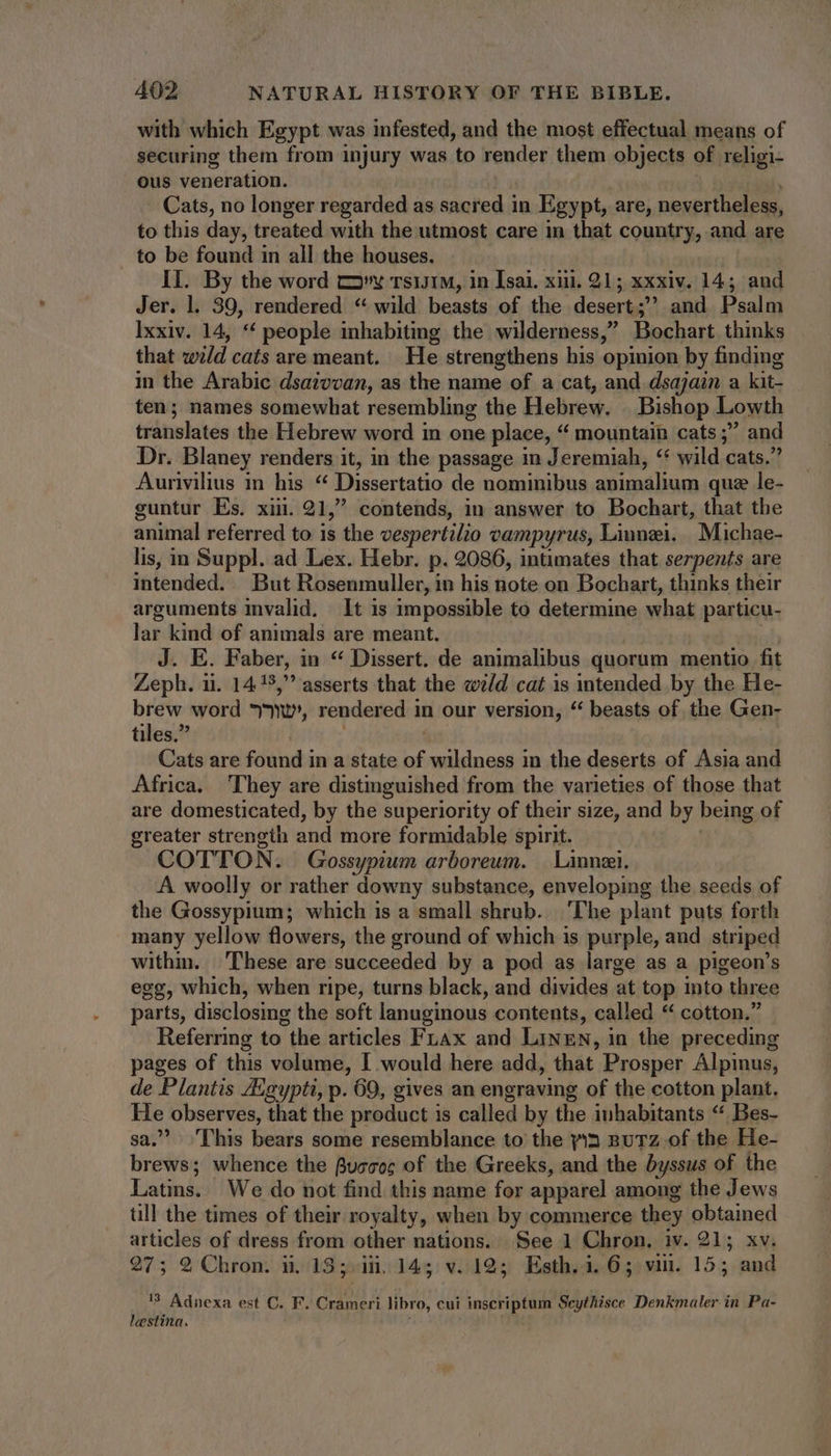 with which Egypt was infested, and the most effectual means of securing them from injury was to render them objects of religi- ous veneration. ! Cats, no longer regarded as sacred in Egypt, are, nevertheless, to this day, treated with the utmost care in that country, and are to be found in all the houses. II. By the word my rsu1M, in Isai. xiii. 21; xxxiv. 14; and Jer. l. 39, rendered “wild beasts of the desert; and Psalm Ixxiv. 14, ** people inhabiting the wilderness, Bochart thinks that wild cats are meant. He strengthens his opinion by finding in the Arabic dsaivvan, as the name of a cat, and dsajain a kit- ten; names somewhat resembling the Hebrew. Bishop Lowth translates the Hebrew word in one place, “ mountain cats ; and Dr. Blaney renders it, in the passage in Jeremiah, ‘ wild cats. Aurivilius in his “ Dissertatio de nominibus animalium que le- guntur Es. xin. 21, contends, in answer to Bochart, that the animal referred to is the vespertilio vampyrus, Linnei. | Michae- lis, in Suppl. ad Lex. Hebr. p. 2086, intimates that serpents are intended. But Rosenmuller, in his note on Bochart, thinks their arguments invalid. It is impossible to determine what particu- lar kind of animals are meant. | | J. E. Faber, in * Dissert. de animalibus quorum mentio fit Zeph. ii. 14 39, asserts that the weld cat is intended by the He- ih word mu, rendered in our version, “ beasts of the Gen- tiles. | | Cats are found in a state of wildness in the deserts of Asia and Africa. They are distinguished from the varieties of those that are domesticated, by the superiority of their size, and by being of greater strength and more formidable spirit. COTTON. Gossypium arboreum. | Linnzi. A woolly or rather downy substance, enveloping the seeds of the Gossypium; which is a small shrub. ‘The plant puts forth many yellow flowers, the ground of which is purple, and striped within. These are succeeded by a pod as large as a pigeon's egg, which, when ripe, turns black, and divides at top into three parts, disclosing the soft lanuginous contents, called “ cotton. Referring to the articles Fuax and Linen, in the preceding pages of this volume, I would here add, that Prosper Alpinus, de Plantis Aigypti, p. 69, gives an engraving of the cotton plant, He observes, that the product is called by the inhabitants ** Bes- sa. This bears some resemblance to the yin BuTZ of the He- brews; whence the Buccoc of the Greeks, and the byssus of the Latins. We do not find this name for apparel among the Jews ull the times of their royalty, when by commerce they obtained articles of dress from other nations. See 1 Chron. iv. 21; xv. 27; 9 Chron. i. 13; iH. 145 v. 195 Esth. i. 6; viii. 15; and 13 Adnexa est C. F. Crameri libro, cui inscriptum Seythisce Denkmaler in Pa- lestina.