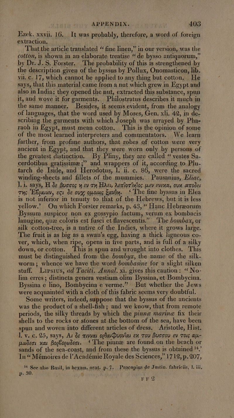 Ezek. xxvii. 16. _ It was probably, therefore, a word of foreign extraction. That the article translated “ fine linen,” in our version, was the cotton, is shown in an elaborate treatise * de bysso antiquorum, by Dr. J. S. Forster. The probability of this is strengthened by the description given of the byssus by Pollux, Onomasticon, lib. vii. c. 17, which cannot be applied to any thing but cotton. He says, that this material came from a nut which grew in Egypt and also in India; they opened the nut, extracted this substance, spun it, and woye it for garments. Philostratus describes it much in the same manner. Besides, it seems evident, from the analogy of languages, that the word used by Moses, Gen. xli. 42, in de- scribing the garments with which Joseph was arrayed by Pha- raoh in Egypt, must mean cotton. ‘This is the opinion of some of the most learned interpreters and commentators. We learn farther, from profane authors, that robes of cotton were very ancient in Egypt, and that they were worn only by persons of the greatest distinction. By Pliny, they are called “ vestes Sa- cerdotibus gratissime ; and wrappers of it, according to Plu- tarch de Iside, and Herodotus, l. ii. c. 86, were the sacred winding-sheets and fillets of the mummies. . Pausanius, Eliac, l.i. says, H de Buccs € ev Ty Hae, Aemloriylos uev evenn, oun amodes TWc ESeaimy, ecu oe ovx; opois avv. ‘The fine byssus in Elea is not inferior in tenuity to that of the Hebrews, but it is less yellow. On which Forster remarks, p. 43, “ Hanc Hebraorum Byssum suspicor non ex gossypio factum, verum ex bombacis lanugine, quz coloris est fusci etflavescentis. The bombax, or silk cotton-tree, is a native of the Indies, where it grows large. The fruit is as big as a swan’s egg, having a thick ligneous co- ver, which, when ripe, opens in five parts, and is full of a silky down, or cotton. This is spun and wrought into clothes. This must be distinguished from the bombyz, the name of the silk- worm; whence we have the word bombasine for a slight silken stuff. Lipsius, ad Taciti. Annal. xi. gives this caution: ** No- lim erres ; distincta genera vestium olim Byssina, et Bombycina. Byssina e lino, Bombycina e verme. But whether the Jews - were acquainted with a cloth of this fabric seems very doubtful. Some writers, indeed, suppose that the byssus of the ancients was the product of a shell-fish ; and we know, that from remote periods, the silky threads by which the pzmne marine fix their shells to the rocks or stones at the bottom of the sea, have been spun and woven into different articles of dress. Aristotle, Hist. J. v. c. 25, says, Au de mivvan opbaiDuovia: ex rou Buccou ev oig ap- pmdect neu BogSogwoect. ‘The pinne are found on the beach or sands of the sea-coast, and from these the byssus is obtained '^.' In * Mémoires de l'Académie Royale des Sciences, 1712, p. 207, ^ See also Basil, in hexam. orat. p. 7. Procopius de Justin. fabriciis, }. iii, p. 30. 