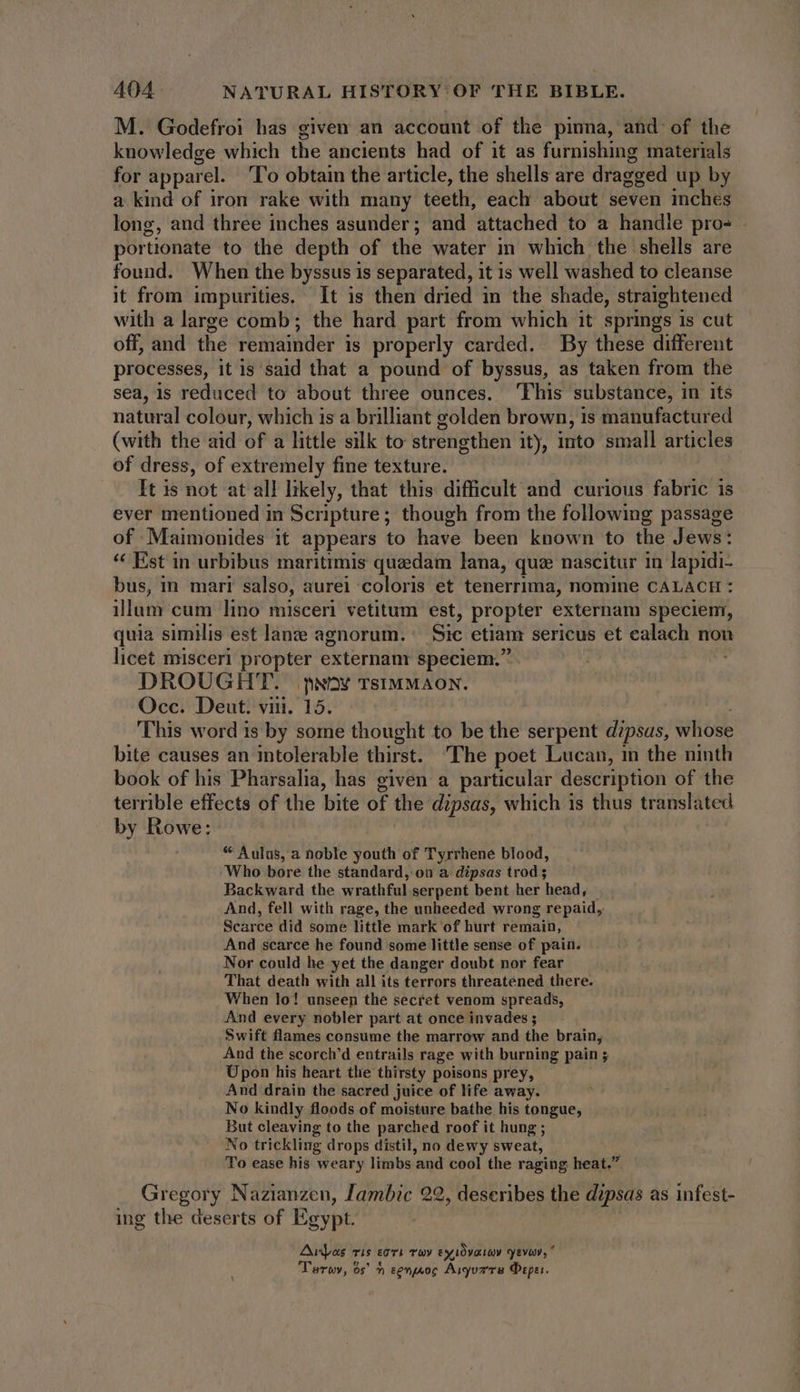 M. Godefroi has given an account of the pinna, and of the knowledge which the ancients had of it as furnishing materials for apparel. ‘To obtain the article, the shells are dragged up by a kind of iron rake with many teeth, each about seven inches long, and three inches asunder; and attached to a handle pro- portionate to the depth of the water in which the shells are found. When the byssus is separated, it is well washed to cleanse it from impurities, It is then dried in the shade, straightened with a large comb; the hard part from which it springs is cut off, and the remainder is properly carded. By these different processes, it is said that a pound of byssus, as taken from the sea, is reduced to about three ounces. This substance, in its natural colour, which is a brilliant golden brown, is manufactured (with the aid of a little silk to strengthen ity, into small articles of dress, of extremely fine texture. It is not at all likely, that this difficult and curious fabric is ever mentioned in Scripture; though from the following passage of Maimonides it appears to have been known to the Jews: * Est in urbibus maritimis quzdam lana, que nascitur in lapidi- bus, in mar? salso, aurei coloris et tenerrima, nomine CALACH : illum cum lino misceri vetitum est, propter externam speciem, quia similis est lane agnorum. Sic etiam sericus et hor non licet misceri propter externam speciem. DROUGHT. prov TSIMMAON. Occ. Deut. vin. 15. This word is by some thought to be the serpent d?psas, whose bite causes an intolerable thirst. The poet Lucan, in the ninth book of his Pharsalia, has given a particular description of the terrible effects of the bite of the dipsas, which is thus translated by Rowe: “ Aulus, a noble youth of Tyrrhene blood, Who bore the standard, ou a dipsas trod ; Backward the wrathful serpent bent her head, And, fell with rage, the unheeded wrong repaid, Scarce did some little mark of hurt remain, And scarce he found some little sense of pain. Nor could he yet the danger doubt nor fear That death with all its terrors threatened there. When lo! unseen the secret venom spreads, And every nobler part at once invades ; Swift flames consume the marrow and the brain, And the scorch'd entrails rage with burning pain ; Upon his heart tlie thirsty poisons prey, And drain the sacred juice of life away. No kindly floods of moisture bathe his tongue, But cleaving to the parched roof it hung ; No trickling drops distil, no dewy sweat, To ease his weary limbs and cool the raging heat.” Gregory Nazianzen, Jambic 22, deseribes the dipsas as infest- ing the deserts of Egypt. Aiyas ris eoi Tay Ex LOyaay Evi, * Tarwy, os’ ^ senjsoc Aryua're Peper.