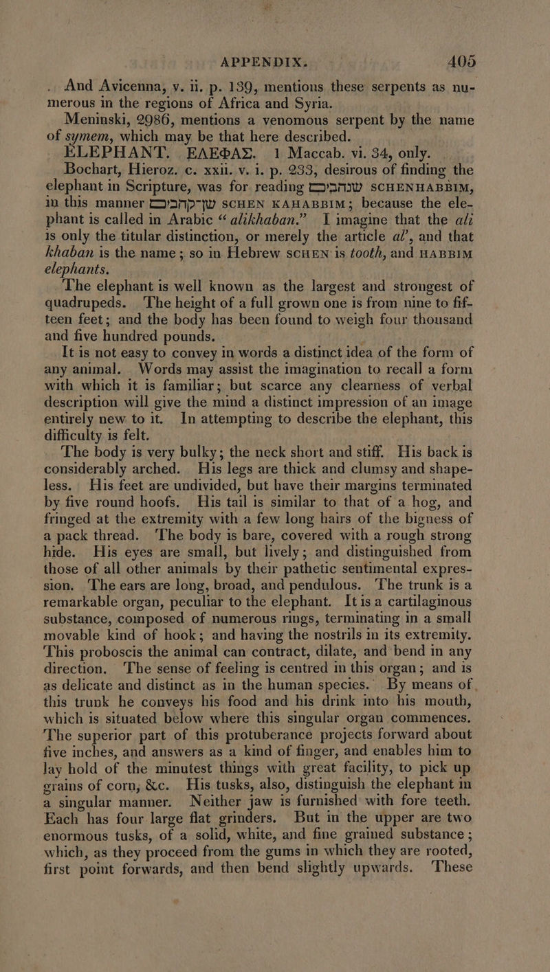 And Avicenna, v. ii. p. 139, mentions these serpents as nu- merous in the regions of Africa and Syria. Meninski, 2986, mentions a venomous serpent by the name of symem, which may be that here described. ELEPHANT. EAEGAX. 1 Maccab. vi. 34, only... Bochart, Hieroz. c. xxii. v. i. p. 233, desirous of finding the elephant in Scripture, was for reading t2/nrov sCHENHABBIM, in this manner t'ànp-jU scHEN KAHABBIM; because the ele- phant is called in Arabic * alikhaban. I imagine that the al is only the titular distinction, or merely the article al’, aud that khaban is the name ; so in Hebrew scHEN is tooth, and HABBIM elephants. The elephant is well known as the largest and strongest of quadrupeds. The height of a full grown one is from nine to fif- teen feet; and the body has been found to weigh four thousand and five hundred pounds. It is not easy to convey in words a distinct idea of the form of any animal. Words may assist the imagination to recall a form with which it is familiar; but scarce any clearness of verbal description will give the mind a distinct impression of an 1mage entirely new to it. In attempting to describe the elephant, this difficulty is felt. The body is very bulky; the neck short and stiff. His back is considerably arched. His legs are thick and clumsy and shape- less. His feet are undivided, but have their margins terminated by five round hoofs. His tail is similar to that of a hog, and fringed at the extremity with a few long hairs of the bigness of a pack thread. ‘The body is bare, covered with a rough strong hide. His eyes are small, but lively; and distinguished from those of all other animals by their pathetic sentimental expres- sion. ‘The ears are long, broad, and pendulous. ‘The trunk is a remarkable organ, peculiar to the elephant. Itis a cartilaginous substance, composed of numerous rings, terminating in a small movable kind of hook; and having the nostrils in its extremity. This proboscis the animal can contract, dilate, and bend in any direction. The sense of feeling is centred in this organ; and is as delicate and distinct as in the human species. By means of, this trunk he conveys his food and his drink into his mouth, which is situated below where this singular organ commences. The superior part of this protuberance projects forward about five inches, and answers as a kind of finger, and enables him to lay hold of the minutest things with great facility, to pick up grains of corn; &amp;c. His tusks, also, distinguish the elephant in a singular manner. Neither jaw is furnished with fore teeth. Each has four large flat grinders. But in the upper are two enormous tusks, of a solid, white, and fine grained substance ; which, as they proceed from the gums in which they are rooted, first point forwards, and then bend slightly upwards. ‘These