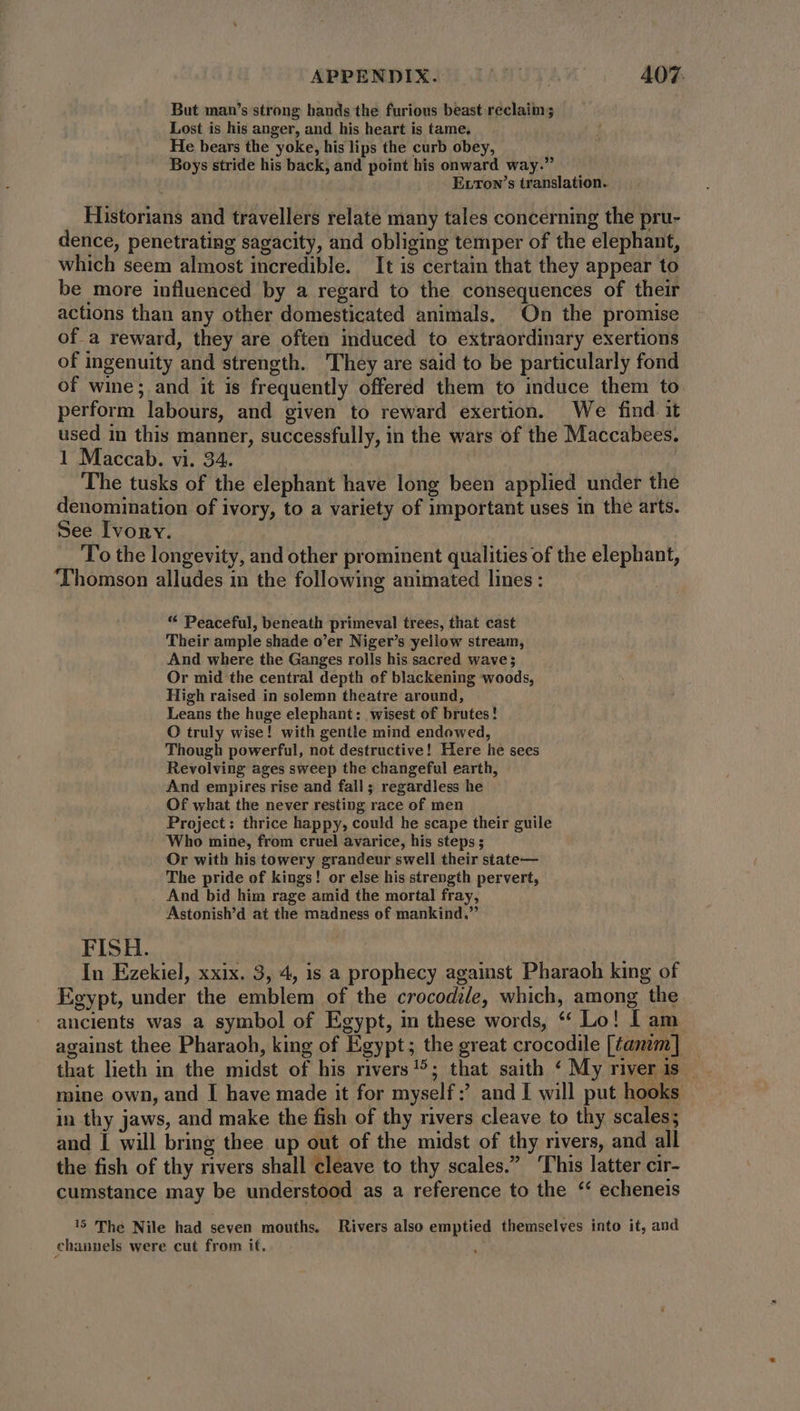APPENDIX. LAN UTC 407: But man’s strong hands the furious beast reclaim; Lost is his anger, and his heart is tame, He bears the yoke, his lips the curb obey, Boys stride his back, and point his onward way.” Errow's translation. Historians and travellers relate many tales concerning the pru- dence, penetrating sagacity, and obliging temper of the elephant, which seem almost incredible. It is certain that they appear to be more influenced by a regard to the consequences of their actions than any other domesticated animals, On the promise of a reward, they are often induced to extraordinary exertions of ingenuity and strength. They are said to be particularly fond of wine; and it is frequently offered them to induce them to. perform labours, and given to reward exertion. We find it used in this manner, successfully, in the wars of the Maccabees. 1 Maccab. vi. 34. | The tusks of the elephant have long been applied under the denomination of ivory, to a variety of important uses in the arts. See Ivory. To the longevity, and other prominent qualities of the elephant, Thomson alludes in the following animated lines: “ Peaceful, beneath primeval trees, that cast Their ample shade o’er Niger’s yellow stream, And where the Ganges rolls his sacred wave; Or mid the central depth of blackening woods, High raised in solemn theatre around, Leans the huge elephant: wisest of brutes! O truly wise! with gentle mind endowed, Though powerful, not destructive! Here he sees Revolving ages sweep the changeful earth, . And empires rise and fall; regardless he Of what the never resting race of men Project: thrice happy, could he scape their guile Who mine, from cruel avarice, his steps; Or with his towery grandeur swell their state— The pride of kings! or else his strength pervert, And bid him rage amid the mortal fray, Astonish’d at the madness of mankind.” FISH. : In Ezekiel, xxix. 3, 4, is a prophecy against Pharaoh king of Egypt, under the emblem of the crocodile, which, among the ancients was a symbol of Egypt, in these words, * Lo! I am against thee Pharaoh, king of Egypt; the great crocodile [tanim] mine own, and I have made it for myself: and I will put hooks in thy jaws, and make the fish of thy rivers cleave to thy scales; and I will bring thee up out of the midst of thy rivers, and all the fish of thy rivers shall cleave to thy scales.” ‘This latter cir- cumstance may be understood as a reference to the ‘ echeneis 15 The Nile had seven mouths, Rivers also emptied themselves into it, and channels were cut from it.