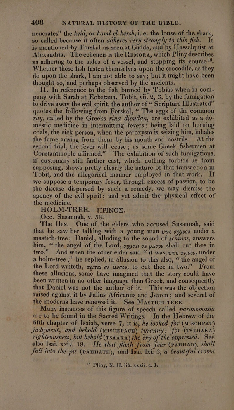 neucrates” the keid, or kaml el kersh,1. e. the louse of the shark, so called because it often adheres very strongly to this fish. It is mentioned by Forskal as seen at Gidda, and by Hasselquist at Alexandria, The echeneis is the Remora, which Pliny describes as adhering to the sides of a vessel, and stopping its course !9. Whether these fish fasten themselves upon the crocodile, as they do upon the shark, I am not able to say; but it might have been thought so, and perhaps observed by the ancients. II. In reference to the fish burned by Tobias when in com- pany with Sarah at Ecbatana, Tobit, vii. 2, 3, by the fumigation to drive away the evil spirit, the author of * Scripture Illustrated” quotes the following from Forskal, “ The eggs of the common ray, called by the Greeks rina dioudan, are exhibited as a do- mestic medicine in intermitting fevers: being laid on burning coals, the sick person, when the paroxysm is seizing him, inhales the fume arising from them by his mouth and nostrils. At the second trial, the fever will cease; as some Greek fishermen at Constantinople affirmed. The exhibition of such fumigations, if customary still farther east, which nothing forbids us from supposing, shows pretty clearly the nature of that transaction in Tobit, and the allegorical manner employed in that work. If we suppose a temporary fever, through excess of passion, to be the disease dispersed by such a remedy, we may dismiss the agency of the evil spirit; and yet admit the physical effect of the medicine. HOLM-TREE. IIPINOX. Occ. Susannah, v. 58. The Ilex. One of the elders who accused Susannah, said that he saw her talking with a young man vzo cyvoy under a mastich-tree; Daniel, alluding to the sound of schinos, answers him, “‘ the angel of the Lord, gyice ce jecoy shall cut thee in two.” And when the other elder said * 1t was, uso vqivov, under a holm-tree ; he replied, in allusion to this also, * the angel of the Lord waiteth, mpi ce wecov, to cut thee in two. From these allusions, some have 1magined that the story could have been written in no other language than Greek, and consequently that Daniel was not the author of it. This was the objection raised against it by Julius Africanus and Jerom ; and several of the moderns have renewed it. See MasticH-TREE. Many instances of this figure of speech called paronomasia are to be found in the Sacred Writings. In the Hebrew of the fifth chapter of Isaiah, verse 7, it is, he looked for (MIscHPAT) Judgment, and behold (miscupacn) tyranny: for (TSEDAKA) righteousness, but behold (rsa aKa) the cry of the oppressed. See also Isai. xxiv. 18. He that Stieth from fear (pAHHAD), shall fall into the pit (panmats), and Isai. lxi: 3, a beautiful crown '5 Pliny, N. H. lib. xxxii. c. 1.