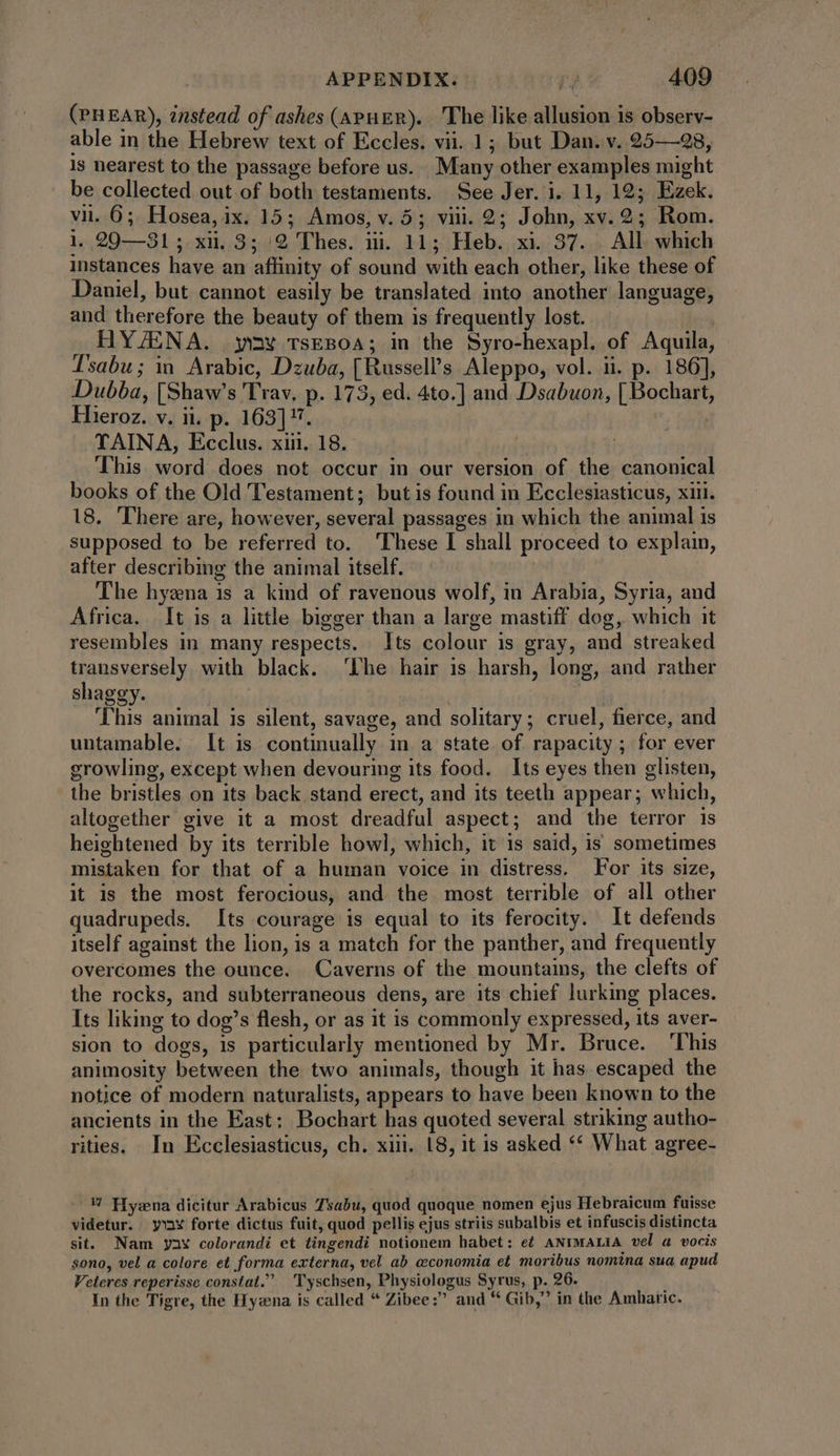 (en EAR), instead of ashes (ApuER). The like allusion is observ- able in the Hebrew text of Eccles. vii. 1; but Dan. v. 25—8, 1s nearest to the passage before us. Many other examples might be collected out of both testaments. See Jer. i. 11, 19; Ezek. vii. 6; Hosea, ix. 15; Amos, v. 5; viii. 2; John, xv. 2; Rom. 1. 20—31; xi. 3; /2 Thes. ii. 11; Heb. xi. 37. All which instances have an affinity of sound with each other, like these of Daniel, but cannot easily be translated into another language, and therefore the beauty of them is frequently lost. , HYJENA. yay vsEBOA; in the Syro-hexapl. of Aquila, Tsabu; in Arabic, Dzuba, [Russell’s Aleppo, vol. ii. p. 186], Dubba, [Shaw's Trav, p. 173, ed. 4to.] and Dsabuon, [ Bochart, Hieroz. v. ii. p. 163]. | TAINA, Ecclus. xiii. 18. i This. word does not occur in our version of the canonical books of the Old Testament; but is found in Ecclesiasticus, xii. 18. There are, however, several passages in which the animal is supposed to be referred to. These I shall proceed to explain, after describing the animal itself. The hyzna is a kind of ravenous wolf, in Arabia, Syria, and Africa. It is a little bigger than a large mastiff dog, which it resembles in many respects. Its colour is gray, and streaked transversely with black. The hair is harsh, long, and rather shaggy. | | This animal is silent, savage, and solitary; cruel, fierce, and untamable. It is continually in a state of rapacity ; for ever growling, except when devouring its food. Its eyes then glisten, the bristles on its back stand erect, and its teeth appear; which, altogether give it a most dreadful aspect; and the terror is heightened by its terrible howl, which, it is said, is sometimes mistaken for that of a human voice in distress. For its size, it is the most ferocious, and. the most terrible of all other quadrupeds. Its courage is equal to its ferocity. It defends itself against the lion, is a match for the panther, and frequently overcomes the ounce. Caverns of the mountains, the clefts of the rocks, and subterraneous dens, are its chief lurking places. Its liking to dog’s flesh, or as it is commonly expressed, its aver- sion to dogs, 1s particularly mentioned by Mr. Bruce. ‘This animosity between the two animals, though it has escaped the notice of modern naturalists, appears to have been known to the ancients in the East: Bochart has quoted several striking autho- rities. In Ecclesiasticus, ch. xiii. 18, it is asked *« What agree- U Hy:na dicitur Arabicus Tsabu, quod quoque nomen ejus Hebraicum fuisse videtur. yva¥ forte dictus fuit, quod pellis ejus striis subalbis et infuscis distincta sit. Nam yay colorandi et tingendi notionem habet: et ANIMALIA vel a vocis sono, vel a colore et forma externa, vel ab aeconomia et moribus nomina sua apud Veteres reperisse constat. Tyschsen, Physiologus Syrus, p. 26. In the Tigre, the Hyzna is called * Zibee:” and * Gib, in the Amharic.