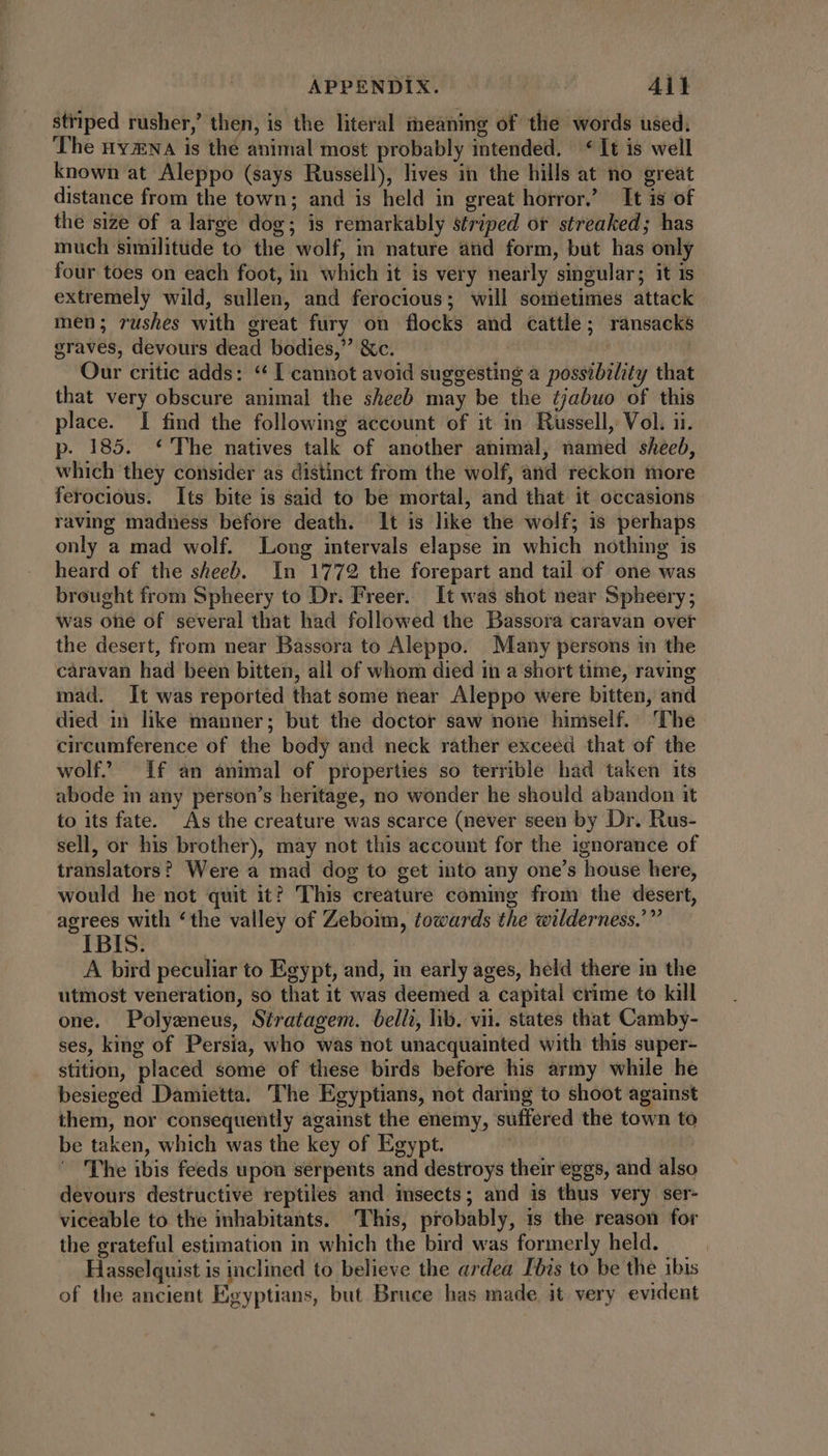 APPENDIX. | All striped rusher,’ then, is the literal meaning of the words used. The nvNA is the animal most probably intended. *It is well known at Aleppo (says Russell), lives in the hills at no great distance from the town; and is held in great horror.’ It is of the size of a large dog; is remarkably striped ot streaked; has much similitude to the wolf, in nature and form, but has only four toes on each foot, in which it is very nearly singular; it is extremely wild, sullen, and ferocious; will sometimes attack men; rushes with great fury on flocks and cattle; ransacks graves, devours dead bodies, &amp;c. dul. Our critic adds: ** I cannot avoid suggesting a possibility that that very obscure animal the sheeb may be the ¢jabuo of this place. I find the following account of it in. Russell, Vol. ii. p. 185. The natives talk of another animal, named sheeb, which they consider as distinct from the wolf, and reckon more ferocious. Its bite is said to be mortal, and that it occasions raving madness before death. It is like the wolf; is perhaps only a mad wolf. Long intervals elapse in which nothing is heard of the sheeb. In 1772 the forepart and tail of one was brought from Spheery to Dr. Freer. It was shot near Spheery; was one of several that had followed the Bassora caravan over the desert, from near Bassora to Aleppo. Many persons in the caravan had been bitten, all of whom died in a short time, raving mad. It was reported that some near Aleppo were bitten, and died in like manner; but the doctor saw none himself. ‘The circumference of the body and neck rather exceed that of the wolf? If an animal of properties so terrible had taken its abode in any person's heritage, no wonder he should abandon it to its fate. As the creature was scarce (never seen by Dr. Rus- sell, or his brother), may not this account for the ignorance of translators? Were a mad dog to get into any one's house here, would he not quit it? This creature coming from the desert, agrees with ‘the valley of Zeboim, towards the wilderness.’” IBIS. | A bird peculiar to Egypt, and, in early ages, held there in the utmost veneration, so that it was deemed a capital crime to kill one. Polyeneus, Síratagem. belli, lib. vii. states that Camby- ses, king of Persia, who was not unacquainted with this super- stition, placed some of these birds before his army while he besieged Damietta. The Egyptians, not daring to shoot against them, nor consequently against the enemy, suffered the town to be taken, which was the key of Egypt. | The ibis feeds upon serpents and destroys their eggs, and also devours destructive reptiles and insects; and is thus very ser- viceable to the inhabitants. This, probably, is the reason for the grateful estimation in which the bird was formerly held. Hasselquist is inclined to believe the ardea Ibis to be the ibis of the ancient Egyptians, but Bruce has made it very evident