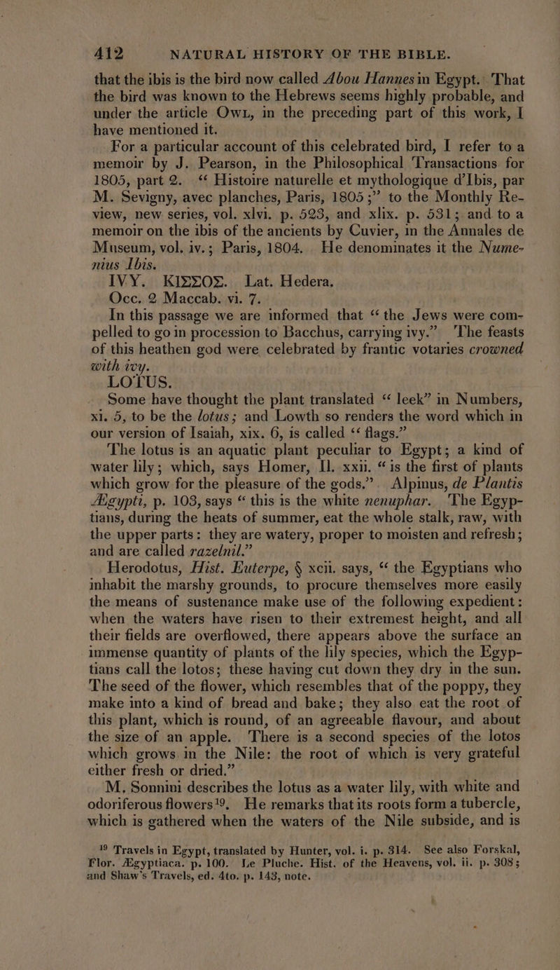 that the ibis is the bird now called 4bou Hannesin Egypt. That the bird was known to the Hebrews seems highly probable, and under the article Owr, in the preceding part of this work, I have mentioned it. For a particular account of this celebrated bird, I refer to a memoir by J. Pearson, in the Philosophical ‘Transactions for 1805, part 2. |. ** Histoire naturelle et mythologique d'Ibis, par M. Sevigny, avec planches, Paris, 1805 ; to the Monthly Re- view, new series, vol. xlvi. p. 523, and xlix. p. 531; and to a memoir on the ibis of the ancients by Cuvier, in the Annales de Museum, vol. iv. ; Paris, 1804. He denominates it the Nume- — nius Ibis. IVY. KIXEZOX. Lat. Hedera. Occ. 2 Maccab. vi. 7. In this passage we are informed that “ the Jews were com- pelled to go in procession to Bacchus, carrying ivy. ‘The feasts of this heathen god were celebrated by frantic votaries crowned weth ivy. LOTUS. Some have thought the plant translated “ leek” in Numbers, xl. 5, to be the dotus; and Lowth so renders the word which in our version of Isaiah, xix. 6, 1s called ** flags.” The lotus is an aquatic plant peculiar to Egypt; a kind of water lily; which, says Homer, Il. xxii. “is the first of plants which grow for the pleasure of the gods. .. Alpinus, de Plantis Aigypti, p. 103, says * this is the white nenuphar. ‘The Egyp- tians, during the heats of summer, eat the whole stalk, raw, with the upper parts: they are watery, proper to moisten and refresh; and are called razelnil.” Herodotus, Hist. Euterpe, § xcii. says, “ the Egyptians who inhabit the marshy grounds, to procure themselves more easily the means of sustenance make use of the following expedient: when the waters have risen to their extremest height, and all their fields are overflowed, there appears above the surface an immense quantity of plants of the lily species, which the Egyp- tians call the lotos; these having cut down they dry in the sun. The seed of the flower, which resembles that of the poppy, they make into a kind of bread and bake; they also eat the root of this plant, which is round, of an agreeable flavour, and about the size of an apple. There is a second species of the lotos which grows in the Nile: the root of which is very grateful either fresh or dried.” | M, Sonnini describes the lotus as a water lily, with white and odoriferous flowers!9, He remarks that its roots form a tubercle, which is gathered when the waters of the Nile subside, and is 19 Travels in Egypt, translated by Hunter, vol. i. p. 314. See also Forskal, Flor. Zgyptiaca. p. 100. Le Pluche. Hist. of the Heavens, vol. ii. p. 308; and Shaw's Travels, ed. 4to. p. 143, note.