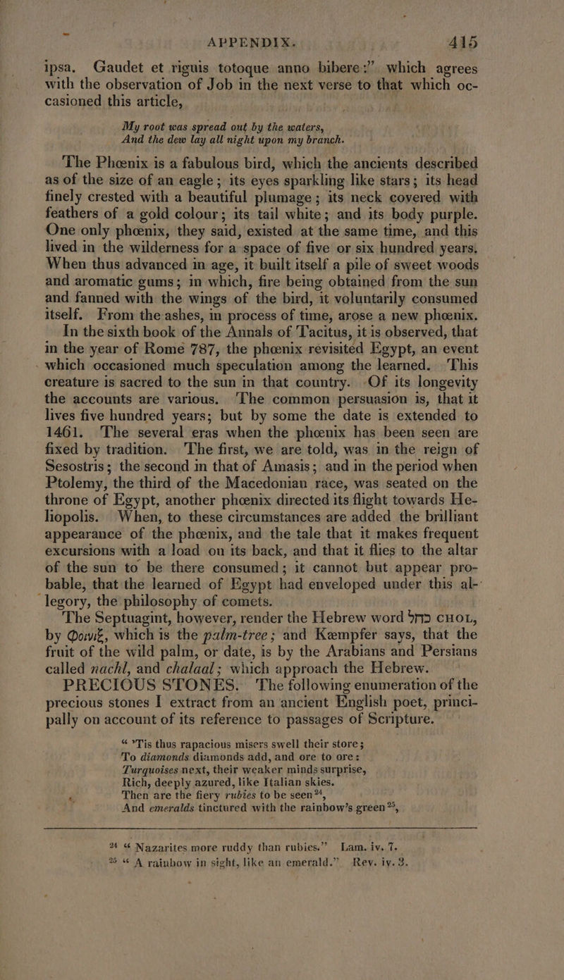 ipsa. Gaudet et riguis totoque anno bibere:” which agrees with the observation of Job in the next verse to that which oc- casioned this article, My root was spread out by the waters, And the dew lay all night upon my branch. The Phoenix is a fabulous bird, which the ancients described as of the size of an eagle; its eyes sparkling like stars; its head finely crested with a beautiful plumage; its neck covered with feathers of a gold colour; its tail white; and its body purple. One only phoenix, they said, existed at the same time, and this lived in the wilderness for a space of five or six hundred years, When thus advanced in age, it built itself a pile of sweet woods and aromatic gums ; in which, fire being obtained from the sun and fanned with the wings of the bird, 1t voluntarily consumed itself. From the ashes, in process of time, arose a new phoenix. In the sixth book of the Annals of Tacitus, it is observed, that in the year of Rome 787, the phoenix revisited Egypt, an event - which occasioned much speculation among the learned. This creature is sacred to the sun in that country. -Of its longevity the accounts are various. ‘The common persuasion is, that it lives five hundred years; but by some the date is extended to 1461. The several eras when the phoenix has been seen are fixed by tradition. The first, we are told, was in the reign of Sesostris; the second in that of Amasis; and in the period when Ptolemy, the third of the Macedonian race, was seated on the throne of Egypt, another phoenix directed its flight towards He- liopolis. When, to these circumstances are added the brilliant appearance of the phoenix, and the tale that 1t makes frequent excursions with a load ou its back, and that it flies to the altar of the sun to be there consumed ; it cannot but appear pro- bable, that the learned of Egypt had enveloped under this al- legory, the philosophy of comets. The Septuagint, however, render the Hebrew word 5r cHot, by Mow’, which is the palm-tree; and Kempfer says, that the fruit of the wild palm, or date, is by the Arabians and Persians called nachl, and chalaal; which approach the Hebrew. PRECIOUS STONES. The following enumeration of the precious stones I extract from an ancient English poet, princi- pally on account of its reference to passages of Scripture. * Tis thus rapacious misers swell their store ; To diamonds diamonds add, and ore to ore: Turquoises next, their weaker minds surprise, Rich, deeply azured, like Italian skies. & Then are the fiery rubies to be seen™, And emeralds tinctured with the rainbow’s green”, ?! « Nazarites more ruddy than rubies.’ Lam. iv. T. 2 + A rainbow in sight, like an emerald.” Rev. iv. 3.