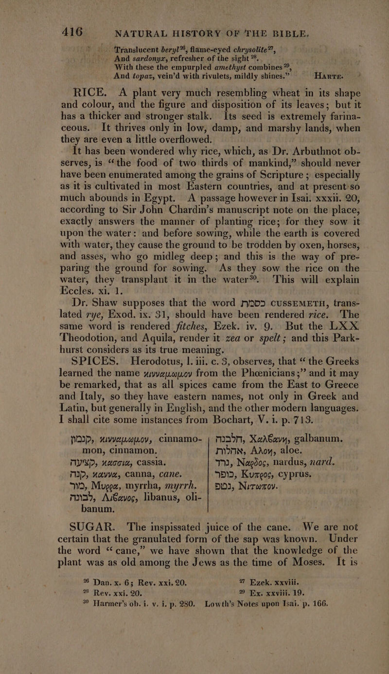 | |. TTranslucent beryl, flame-eyed chrysolite”’, ^ And sardonyx, refresher of the sight ?5, With these the empurpled amethyst combines”, ^ And £opaz, vein'd with rivulets, mildly shines. Hanrz- RICE. A plant very much resembling wheat in its shape and colour, and the figure and disposition of its leaves; but it has a thicker and stronger stalk. Its seed is extremely farina- ceous. It thrives only in low, damp, and marshy lands, when they are even a little overflowed. It has been wondered why rice, which, as Dr. Arbuthnot ob- serves, is “the food of two thirds of mankind,” should never have been enumerated among the grains of Scripture ; especially as it is cultivated in most Eastern countries, and at present’so much abounds in Egypt. A passage however in Isai. xxxii. 20, according to Sir John Chardin’s manuscript note on the place; exactly answers the manner of planting rice; for they sow it upon the water: and before sowing, while the earth is covered with water, they cause the ground to be trodden by oxen, horses, and asses, who go midleg deep; and this is the way of pre- paring the ground for sowing. As they sow the rice on the water, they transplant it m the water?. This will explain Eccles. xi. 1. Dr. Shaw supposes that the word ny3D5 cUSSEMETH, trans- lated rye, Exod. ix. 31, should have been rendered rice. The same word is rendered fiches, Ezek. iv. 9. But the LXX Theodotion, and Aquila, render it zea or spelt; and this Park- hurst considers as its true meaning. SPICES. Herodotus, l. iii. c. 3, observes, that “ the Greeks learned the name syvyzjspuoy from the Phoenicians ;” and it may be remarked, that as all spices came from the East to Greece and Italy, so they have eastern names, not only in Greek and Latin, but generally in English, and the other modern languages. I shall cite some instances from Bochart, V. i. p. 713. NOI, xivvepuop.ov,. cinnamo- | mon, XaA62yv, galbanum. mon, cinnamon. mibnn, Adoy, aloe. MYN/2, Xac0i2, Cassia. 7», Nagdos, nardus, nard. np, xav, canna, cane. 5*2, Kumeos, cyprus. n5, Mugea, myrrha, myrrh. | 93, Nvrwmov. n»35, A:€avog, libanus, oli- banum. SUGAR. The inspissated juice of the cane. We are not certain that the granulated form of the sap was known. Under the word * cane,” we have shown that the knowledge of the plant was as old among the Jews as the time of Moses. It is. *5 Dan. x. 6; Rev. xxi. 20. 27 Ezek. xxviii. 8 Rev. xxi. 20. 29 Ex. xxviii. 19. ? Harmer's ob. i. v. i. p. 280. Lowth's Notes upon Isai. p. 166.