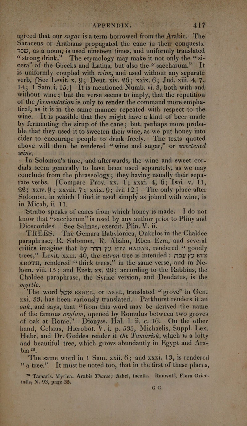 iT APRENDIN ae 7444 _ agreed that our sugar isa term borrowed from the Arabic. ‘The Saracens or Arabians propagated the cane iu their conquests. 2, as a noun; is used nineteen times, and uniformly translated * strong drink. The etymology may make it not only the ** si- cera of the Greeks and Latius, but also the * saccharum. It is uniformly coupled with wine, and used without any separate verb, (See Levit. x. 9; Deut. xiv. 26; xxix. 6; Jud. xii. 4, 7, 14; 1 Sam.1.15.] It is mentioned Numb. vi. 3, both with and without wine; but the verse seems to imply, that the repetition of the fermentation is only to render the command more empha- tical, as it is in the same manner repeated with respect to the. wine. It is possible that they might have a kind of beer made by fermenting the sirup of the cane; but, perhaps more proba- ble that they used it to sweeten their wine, as we put honey into cider to encourage people to drink freely. ‘The texts quoted above will then be rendered * wine and sugar, or sweetened wine. In Solomon’s time, and afterwards, the wine and sweet cor- dials seem generally to have been used separately, as we may conclude from the phraseology; they having usually their sepa- rate verbs. [Compare Prov. xx. 1; xxxi. 4, 6; Isai. v. 11, 22; xxiv.9 ; xxviii. 7 ; xxix. 9; lvi. 12.]. The only place after Solomon, in which I find it used simply as joined with wine, is in Micah, i1. 11. | Strabo speaks of canes from which honey is made. I do not know that “saccharum” is used by any author prior to Pliny and Dioscorides. See Salmas, exercit. Plin. V. ii. TREES. The Gemara Babylonica, Onkelos in the Chaldee paraphrase, R. Salomon, R. Abahu, Eben Ezra, and several critics imagine that by 77n yy. ETZ HADAR, rendered ** goodly trees,” Levit. xxiii. 40, the citron tree is intended: nay yy ETz ABOTH, rendered “thick trees, in the same verse, and in Ne- hem. vii. 15; and Ezek. xx. 28; according to the Rabbins, the Chaldee paraphrase, the Syriac version, and Deodatus, is the myrtle. | The word bvwN EsHEL, or ASEL, translated “grove” in Gen. xxi. 33, has been variously translated. Parkhurst renders it an oak, and says, that “from this word may be derived the name of the famous asylum, opened by Romulus between two groves of oak at Rome. Dionyss. Hal. l. i. c. 16. On the other hand, Celsius, Hierobot. V. i. p. 535, Michaelis, Suppl. Les. Hebr. and Dr. Geddes render it the Tamarisk, which is a lofty and beautiful tree, which grows abundantly in Egypt and Ara- bia °8, The same word in 1 Sam. xxii. 6; and xxxi. 13, is rendered * a tree.” It must be noted too, that in the first of these places, 78 Tamaris. Myrica. Arabis Tharse; Athel, incolis. Rauwolf, Flora Orien- talis, N. 93, page 35. GG