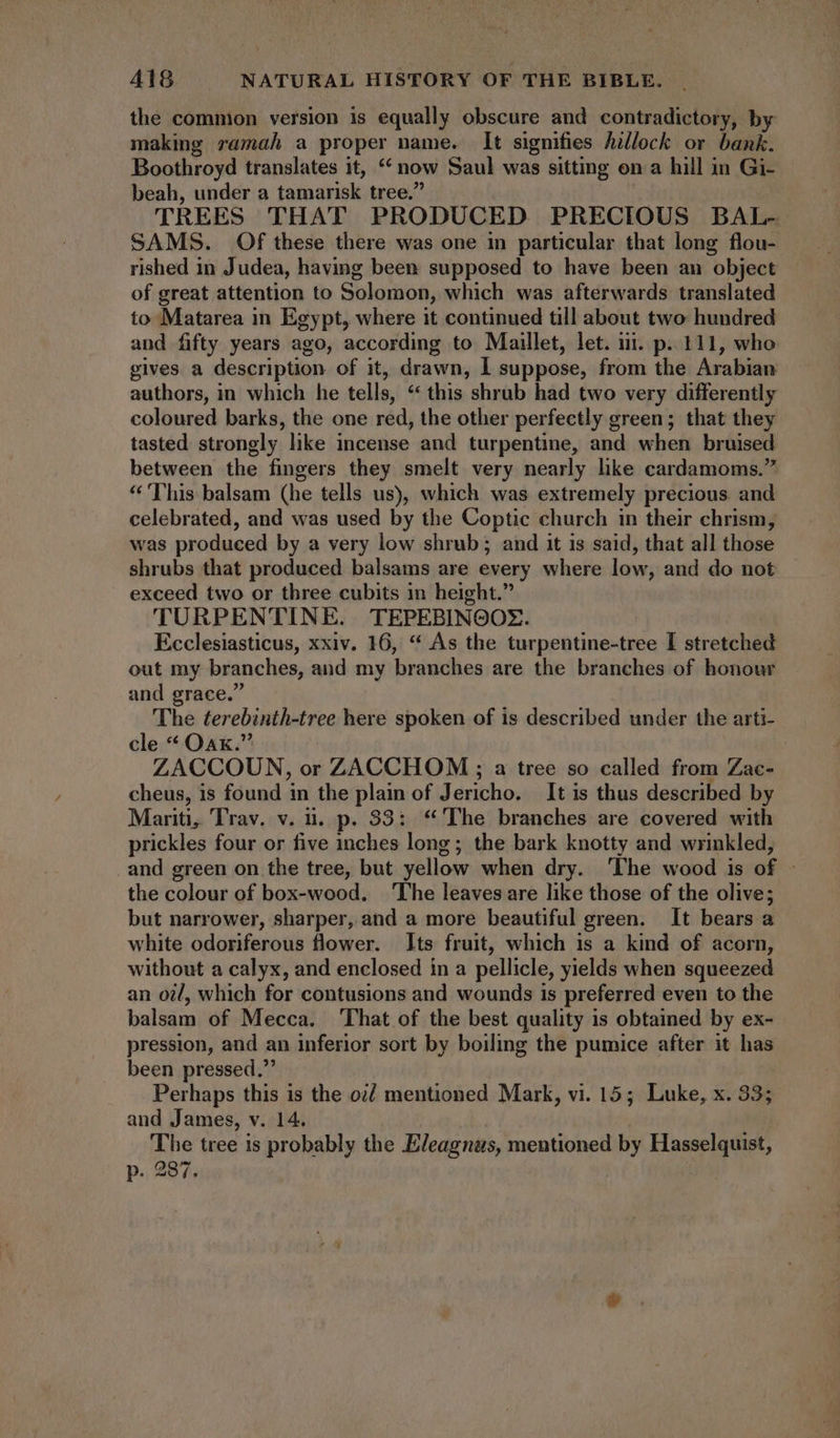 the commion version is equally obscure and contradictory, by making ramah a proper name. It signifies hillock or bank. Boothroyd translates it, ‘now Saul was sitting on a hill in Gi- beah, under a tamarisk tree.” TREES THAT PRODUCED PRECIOUS BAL- SAMS. Of these there was one in particular that long flou- rished in Judea, having been supposed to have been an object of great attention to Solomon, which was afterwards translated to Matarea in Egypt, where it continued till about two: hundred and fifty years ago, according to Maillet, let. iii. p. 111, who gives a description of it, drawn, I suppose, from the Arabian authors, in which he tells, * this shrub had two very differently coloured barks, the one red, the other perfectly green; that they tasted strongly like incense and turpentine, and when bruised between the fingers they smelt very nearly hike cardamoms.” * ''his balsam (he tells us), which was extremely precious and celebrated, and was used by the Coptic church in their chrism, was produced by a very low shrub; and it 1s said, that all those shrubs that produced balsams are every where low, and do not exceed two or three cubits in height. TURPENTINE. TEPEBINOOZ. Ecclesiasticus, xxiv. 16, * As the turpentine-tree I stretched out my branches, and my branches are the branches of honour and grace. The terebinth-tree here spoken of is described under the arti- cle * Oax. ZACCOUN, or ZACCHOM ; a tree so called from Zae- cheus, is found in the plain of Jericho. It is thus described by Mariti, Trav. v. i. p. 33: “The branches are covered with prickles four or five inches long; the bark knotty and wrinkled, and green on the tree, but yellow when dry. ‘The wood is of - the colour of box-wood. The leaves are like those of the olive; but narrower, sharper, and a more beautiful green. It bears a white odoriferous flower. Its fruit, which is a kind of acorn, without a calyx, and enclosed in a pellicle, yields when squeezed an oil, which for contusions and wounds is preferred even to the balsam of Mecca. ‘That of the best quality is obtained by ex- pression, and an inferior sort by boiling the pumice after it has been pressed. Perhaps this is the o; mentioned Mark, vi. 15; Luke, x. 33; and James, v. 14. | The tree is probably the Eleagnas, mentioned by Hasselquist, p. 287.