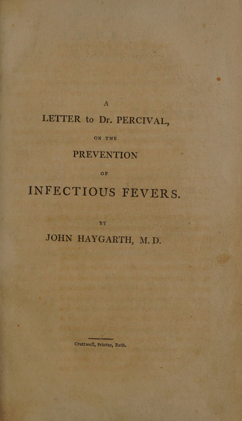 ee y~# LETTER to Dr. PERCIVAL, ON THE PREVENTION OF INFECTIOUS FEVERS. BY JOHN HAYGARTH, M.D. f MS see ae Cruttwell, Printer, Bath,