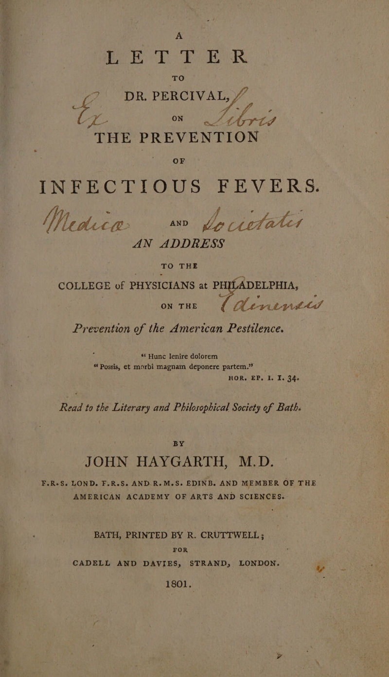 1 el AGS Bee ores ‘TO fo DR. PERCIVAL, A- ON A hee THE PREVENTION | OF INFECTIOUS. FEVERS. MY ledlette: AND Zz tetwet AN ADDRESS Bon THE COLLEGE of PHYSICIANS at PH ADELPHIA, ON THE CN ee DLS Prevention of the American Pestilence. ** Hunc lenire dolorem “ Possis, et morbi magnam deponere partem.” HOR. EP, I, ie 34 Read to the Literary and Philosophical Society of Bath. BY JOHN HAYGARTH, M.D. F.R+S. LOND. F.R.S. AND.R.M.S. EDINB. AND MEMBER OF THE AMERICAN ACADEMY OF ARTS AND SCIENCES. BATH, PRINTED BY R. CRUTTWELL ; FOR CADELL AND DAVIES, STRAND, LONDON. eo 1801. i