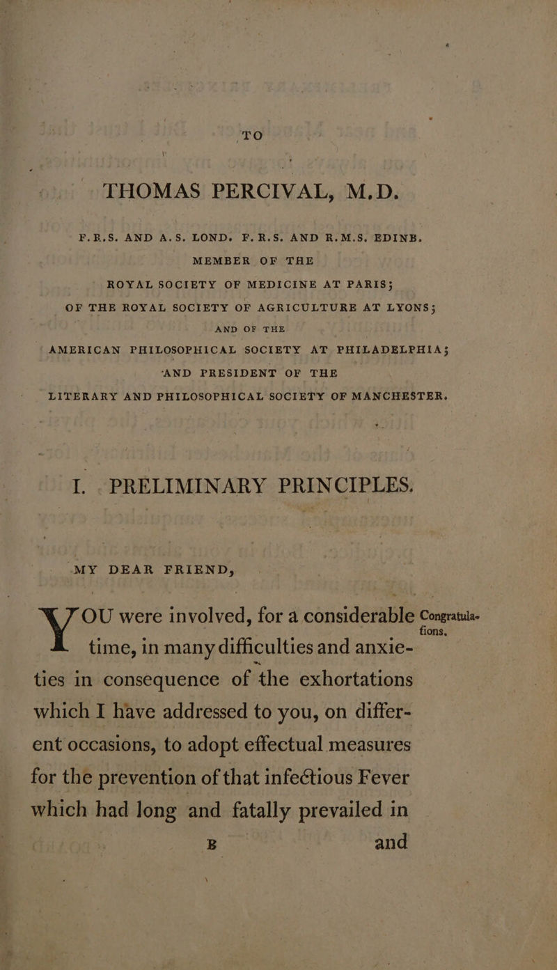 TO THOMAS PERCIVAL, M.D. F.B.S. AND A.S. LOND. F.R.S. AND R.M.S, EDINB. MEMBER OF THE ROYAL SOCIETY OF MEDICINE AT PARIS; OF THE ROYAL SOCIETY OF AGRICULTURE AT LYONS; AND OF THE AMERICAN PHILOSOPHICAL SOCIETY AT PHILADELPHIA; ‘AND PRESIDENT OF THE LITERARY AND PHILOSOPHICAL SOCIETY OF MANCHESTER. I. PRELIMINARY PRINCIPLES. “MY DEAR FRIEND, OU were involved, for a considerable i pg time, in many difficulties and anxie- ties in consequence of the exhortations which I have addressed to you, on differ- ent occasions, to adopt effectual measures for the prevention of that infectious Fever which had long and fatally prevailed in | B and