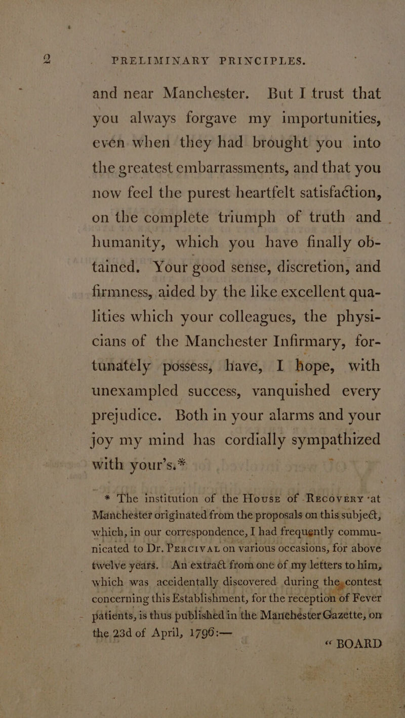 and near Manchester. But I trust that you always forgave my importunities, even when they had brought you into the greatest embarrassments, and that you now feel the purest heartfelt satisfaction, on the complete triumph of truth and | humanity, which you have finally ob- tained. Your good sense, discretion, and firmness, aided by the like excellent qua- lities which your colleagues, the physi- cians of the Manchester Infirmary, for- tunately possess, have, I hope, with unexampled success, vanquished every prejudice. Both in your alarms and your joy my mind has cordially eas with your’ si* _ * The institution of the House of Recovery -at Manchester originated from the proposals on this subject, which, in our correspondence, I had frequently commu- nicated to Dr. Percivat on various occasions, for above which was accidentally discovered during the,contest concerning this Establishment, for the fo 1 oe of Fever the 23d of April, 1796:— Ne : ie « BOARD