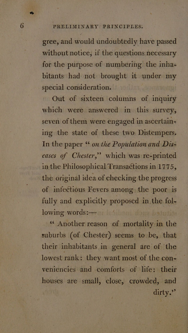 gree, and would undoubtedly have passed without notice, if the questions necessary for the purpose of numbering the inha- bitants had not brought it under my special consideration. Out of sixteen columns of inquiry which were answered in this survey, seven of them were engaged in ascertain- ing the state of these two Distempers. In the paper ‘‘ on the Population and Dis- 9 eases of Chester,’ which was re-printed in. the Philosophical Transa¢tions in 1775, the original idea of checking the progress of infectious Fevers among the poor is fully and explicitly proposed in.the fol- lowing words:— ** Another reason of cian in the suburbs (of Chester) seems to be, that their inhabitants in general are of the lowest rank: they want most of the con- — veniencies and comforts of life: their houses are small, close, crowded, and | dirty.”