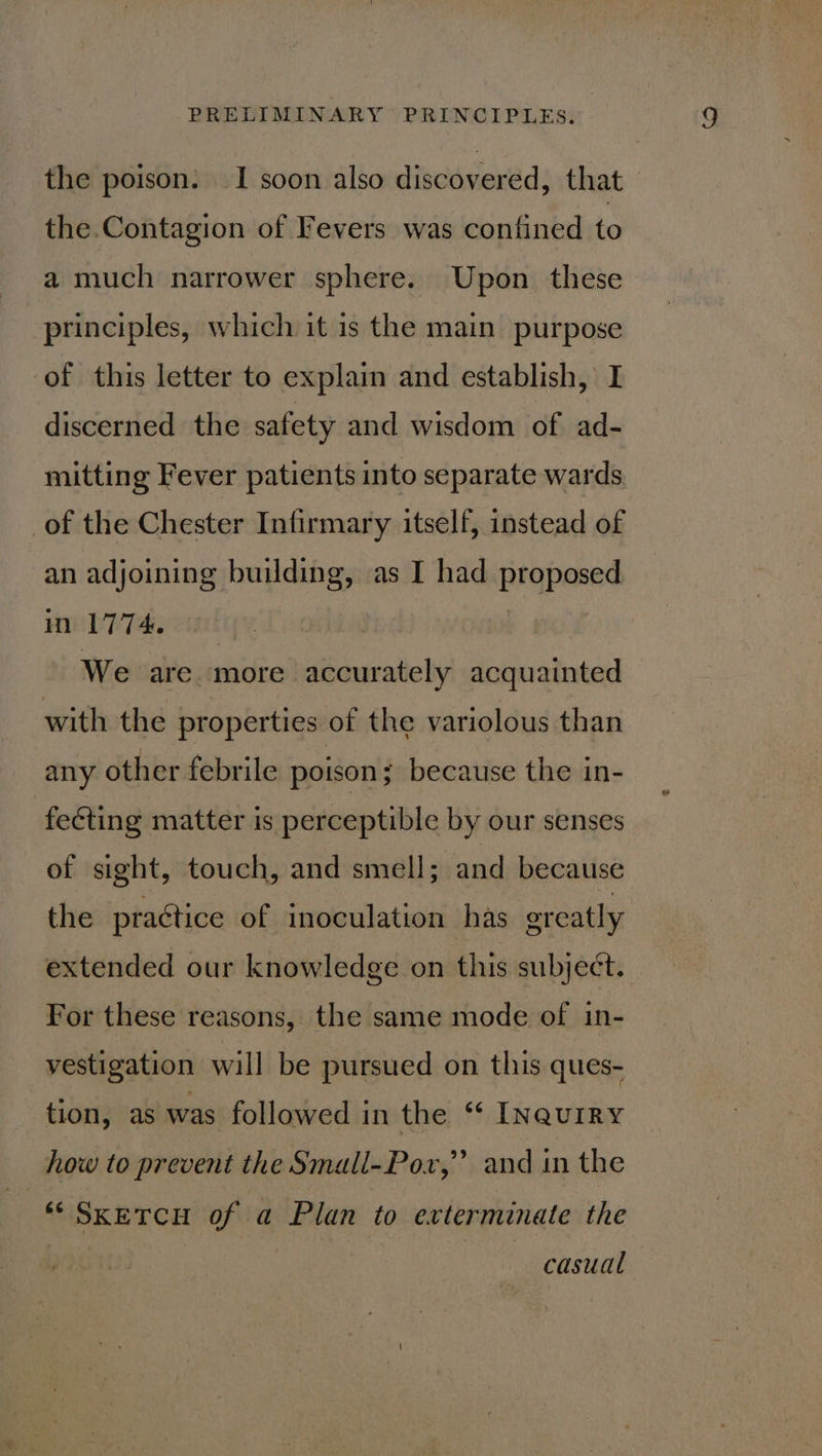 the poison: — I soon also discovered, that the.Contagion of Fevers was confined to a much narrower sphere. Upon these principles, which it is the main purpose of this letter to explain and establish, I discerned the safety and wisdom of ad- mitting Fever patients into separate wards of the Chester Infirmary itself, instead of an adjoining building, as I had he eiey in 1774. We are more accurately acquainted with the properties of the variolous than any other febrile poison; because the in- feéting matter is perceptible by our senses of sight, touch, and smell; and because the practice of inoculation has greatly extended our knowledge on this subject. For these reasons, the same mode of in- vestigation will be pursued on this ques- tion, as was followed in the “ INQuIRY 99 how to prevent the Small-Pox,” and in the ** SKETCH of a Plan to exterminate the casual