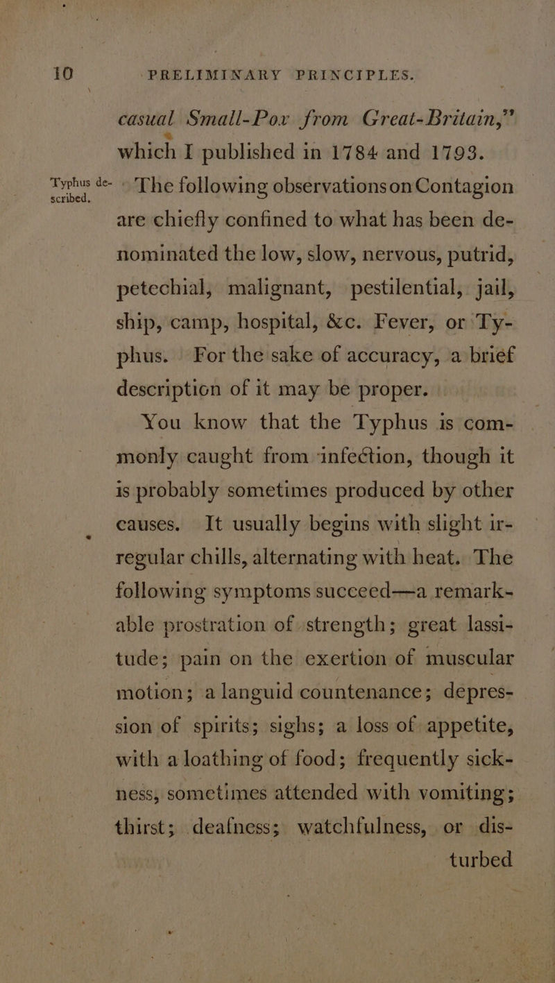 Typhus de- scribed, casual Small-Pox from Great-Britain,” which I published in 1784 and 1793. - The following observations on Contagion are chiefly confined to what has been de- nominated the low, slow, nervous, putrid, petechial, malignant, pestilential, jail, ship, camp, hospital, &amp;c. Fever, or Ty- phus. For the sake of accuracy, a brief description of it may be proper. You know that the Typhus is com- monly caught from infection, though it is probably sometimes produced by other causes. It usually begins with slight ir- regular chills, alternating with heat. The following symptoms succeed—a remark- able prostration of strength; great lassi- tude; pain on the exertion of muscular motion; a languid countenance; depres-— sion of spirits; sighs; a loss of appetite, with a loathing of food; frequently sick- ness, sometimes attended with vomiting ; thirst; deafness; watchfulness, or dis- turbed