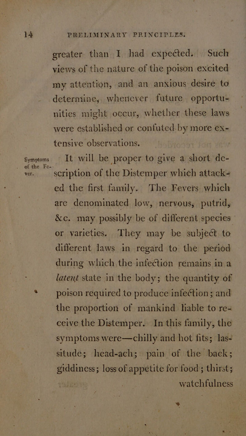 greater than I had expected. Such views of the nature of the poison excited my attention, and an anxious desire to determine, whenever future opportu- nities might occur, whether these laws were established or confuted. by more ex- tensive observations. Symptoms # Its will be proper to give a short de- vr. scription of the Distemper which attack- ed the first family. The Fevers which are denominated low, nervous, putrid, &amp;c. may possibly be of different species or varieties. They may be subject to different laws in regard to the period during which the infection remains in a latent state in the body; the quantity of poison required to produce infeétion; and the proportion of mankind lable to re- ceive the Distemper. In this family, the symptoms were—chilly and hot fits; las- situde; head-ach; pain of the back; giddiness; loss of appetite for food ; thirst; watchfulness _ 4 -