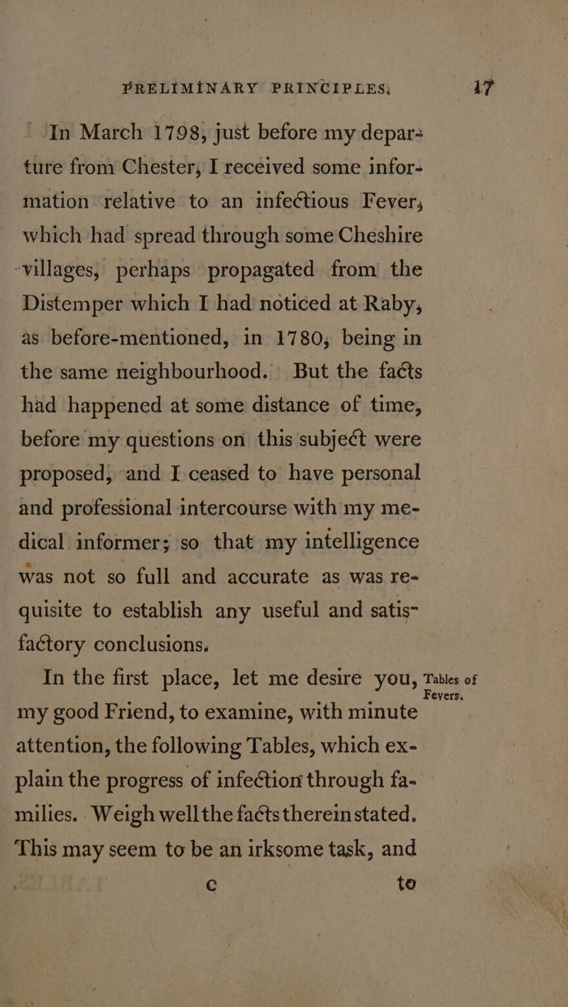 In March 1798, just before my depar- ture from Chester, I received some infor- mation relative to an infectious Fever, which had spread through some Cheshire villages, perhaps propagated from’ the Distemper which I had noticed at Raby, as before-mentioned, in 1780, being in the same neighbourhood. But the faéts had happened at some distance of time, before my questions on this subjeét were proposed, and I.ceased to have personal and professional intercourse with my me- dical informer; so that my intelligence was not so full and accurate as was re- quisite to establish any useful and satis- factory conclusions. my good Friend, to examine, with minute attention, the following Tables, which ex- plain the progress of infection through fa- milies. Weigh wellthe faétstherein stated. This may seem to be an irksome task, and c to