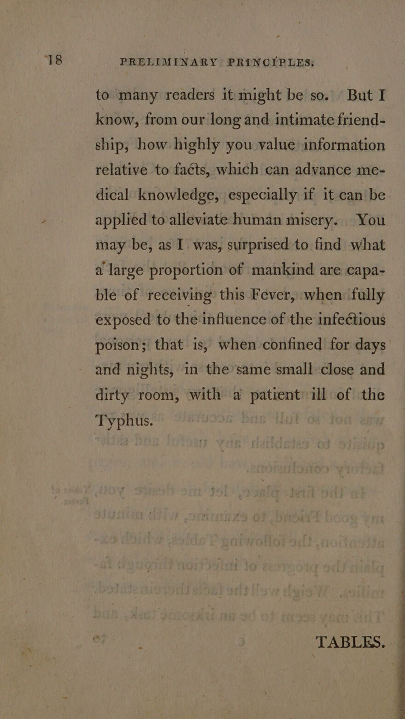 to many readers it might be so. But I know, from our long and intimate friend- ship, how highly you value information relative to facts, which can advance me- dical knowledge, especially if it can be applied to alleviate human misery. You may be, as I. was, surprised to find what a large proportion of mankind are capa- ble of receiving this Fever, when: fully exposed to the influence of the infectious poison; that is, when confined for days and nights, in the same small close and dirty room, with a patient ill of the Typhus. at : i i i