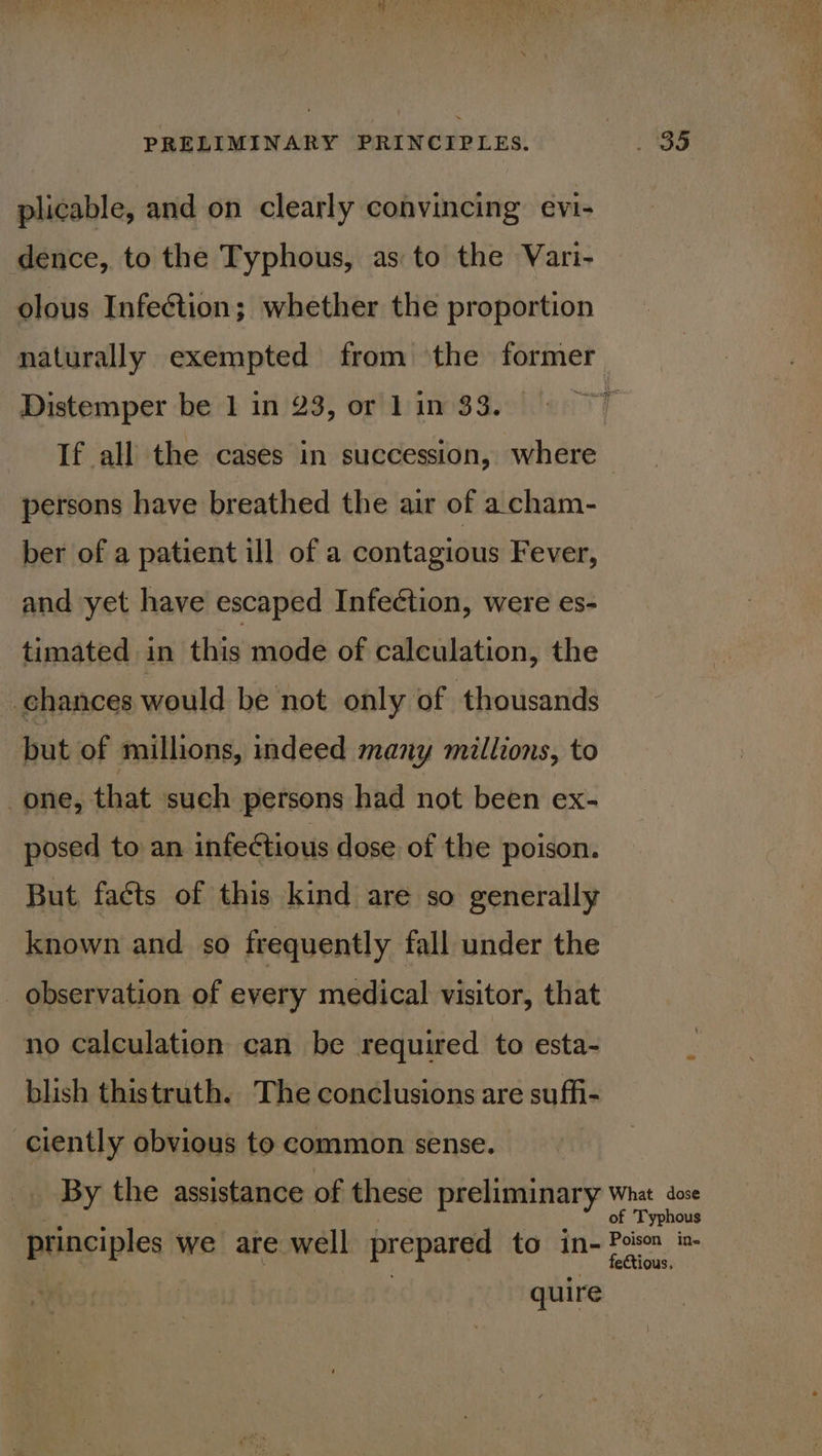 plicable, and on clearly convincing evi- dence, to the Typhous, as to the Vari- olous Infection; whether the proportion naturally exempted from the former Distemper be 1 in 23, or 1 in 33. If all the cases in succession, where persons have breathed the air of acham- ber of a patient ill of a contagious Fever, and yet have escaped Infeétion, were es- timated in this mode of calculation, the chances would be not only of thousands but of millions, indeed many millions, to one, that such persons had not been ex- posed to an infectious dose of the poison. But. facts of this kind are so generally known and so frequently fall under the observation of every medical visitor, that no calculation can be required to esta- blish thistruth. The conclusions are suffi- ciently obvious to common sense. principles we are well prepared to in- quire