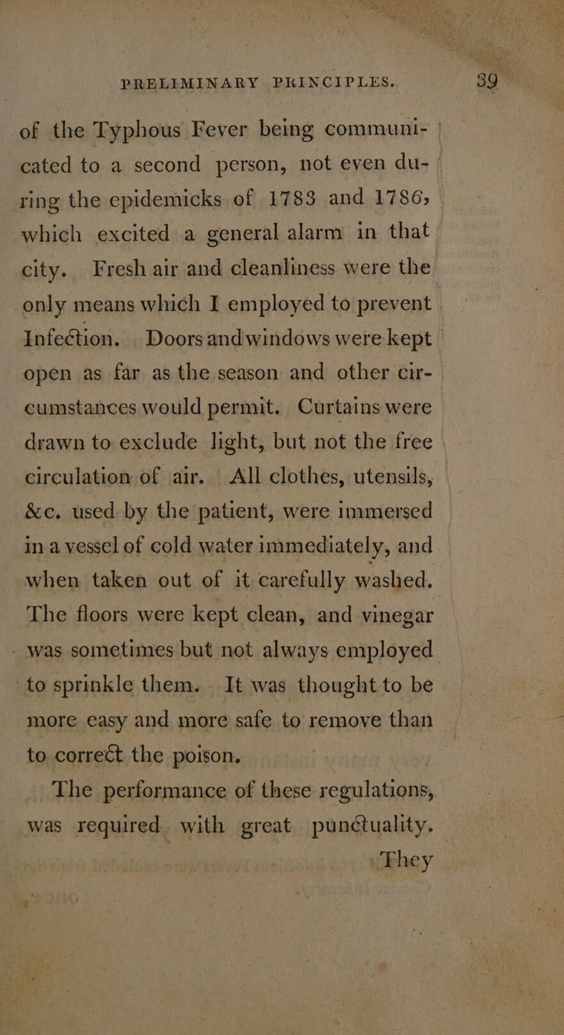 ring the epidemicks of 1783 and 1786, which excited a general alarm in that Infection. Doorsandwindows were kept open as far as the season and other cir- cumstances would permit. Curtains were drawn to exclude light, but not the free circulation of air. All clothes, utensils, &amp;c. used by the patient, were immersed in a vessel of cold water immediately, and when taken out of it carefully washed, The floors were kept clean, and vinegar was sometimes but not always employed to correct the poison, The performance of these regulations, was required. with great punctuality. Siig “They