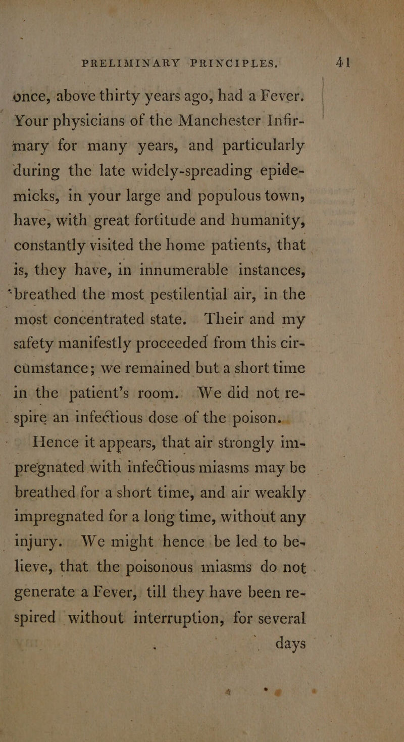 once, above thirty years ago, had a Fever. - Your physicians of the Manchester Infir- mary for many years, and particularly during the late widely-spreading epide- micks, in your large and populous town, have, with great fortitude and humanity, constantly visited the home patients, that is, they have, in innumerable instances, “breathed the most pestilential air, in the most concentrated state. Their and my safety manifestly proceeded from this cir- cumstance; we remained but a short time in the patient’s room. We did not re- “spire an infeétious dose of the poison... ence it appears, that air strongly im- impregnated for a long time, without any _ injury. We might hence be led to be- lieve, that the poisonous miasms do not generate a Fever, till they have been re- spired without interruption, for several days 4 ° 2