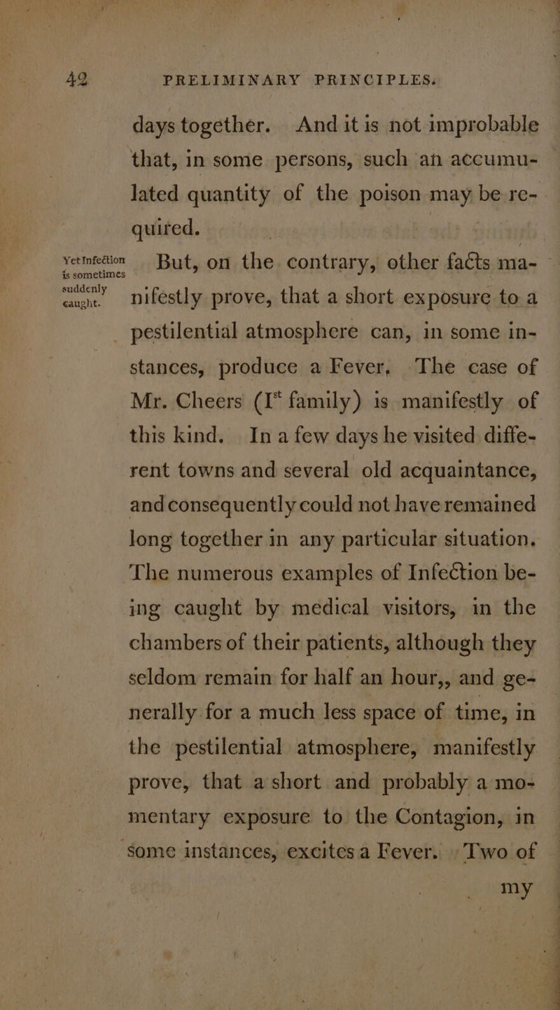 days together. And it is not improbable that, in some persons, such an accumu- lated quantity of the poison may be re- quired. vetmfedion But, on the contrary, other facts ma- is sometimes suddenly ¢aught. nifestly prove, that a short exposure to a pestilential atmosphere can, in some in- stances, produce a Fever, The case of Mr. Cheers (I* family) is manifestly of this kind. In a few days he visited diffe- rent towns and several old acquaintance, and consequently could not have remained long together in any particular situation. The numerous examples of Infection be- ing caught by medical visitors, in the chambers of their patients, although they seldom remain for half an hour,, and ge- nerally for a much less space of time, in the pestilential atmosphere, manifestly prove, that ashort and probably a mo- mentary exposure to the Contagion, in ‘some instances, excitesa Fever. »Two of — ny